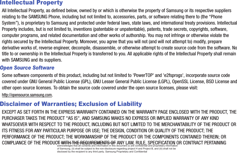 Intellectual PropertyAll Intellectual Property, as defined below, owned by or which is otherwise the property of Samsung or its respective suppliers relating to the SAMSUNG Phone, including but not limited to, accessories, parts, or software relating there to (the “Phone System”), is proprietary to Samsung and protected under federal laws, state laws, and international treaty provisions. Intellectual Property includes, but is not limited to, inventions (patentable or unpatentable), patents, trade secrets, copyrights, software, computer programs, and related documentation and other works of authorship. You may not infringe or otherwise violate the rights secured by the Intellectual Property. Moreover, you agree that you will not (and will not attempt to) modify, prepare derivative works of, reverse engineer, decompile, disassemble, or otherwise attempt to create source code from the software. No title to or ownership in the Intellectual Property is transferred to you. All applicable rights of the Intellectual Property shall remain with SAMSUNG and its suppliers.Open Source SoftwareSome software components of this product, including but not limited to &apos;PowerTOP&apos; and &apos;e2fsprogs&apos;, incorporate source code covered under GNU General Public License (GPL), GNU Lesser General Public License (LGPL), OpenSSL License, BSD License and other open source licenses. To obtain the source code covered under the open source licenses, please visit:http://opensource.samsung.com.Disclaimer of Warranties; Exclusion of LiabilityEXCEPT AS SET FORTH IN THE EXPRESS WARRANTY CONTAINED ON THE WARRANTY PAGE ENCLOSED WITH THE PRODUCT, THE PURCHASER TAKES THE PRODUCT &quot;AS IS&quot;, AND SAMSUNG MAKES NO EXPRESS OR IMPLIED WARRANTY OF ANY KIND WHATSOEVER WITH RESPECT TO THE PRODUCT, INCLUDING BUT NOT LIMITED TO THE MERCHANTABILITY OF THE PRODUCT OR ITS FITNESS FOR ANY PARTICULAR PURPOSE OR USE; THE DESIGN, CONDITION OR QUALITY OF THE PRODUCT; THE PERFORMANCE OF THE PRODUCT; THE WORKMANSHIP OF THE PRODUCT OR THE COMPONENTS CONTAINED THEREIN; OR COMPLIANCE OF THE PRODUCT WITH THE REQUIREMENTS OF ANY LAW, RULE, SPECIFICATION OR CONTRACT PERTAINING By accessing this document, the recipient agrees and  acknowledges that all contents and information in this document (i) are confidential and proprietary information of Samsung, (ii) shall be subject to the non-disclosure regarding project H and Project B, and (iii) shall not be disclosed by the recipient to any third party. Samsung Proprietary and Confidential