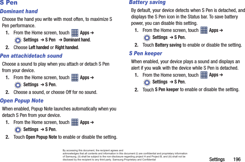 Settings       196S PenDominant handChoose the hand you write with most often, to maximize S Pen performance.1. From the Home screen, touch   Apps ➔  Settings  ➔ S Pen   ➔ Dominant hand.2. Choose Left handed or Right handed.Pen attach/detach soundChoose a sound to play when you attach or detach S Pen from your device.1. From the Home screen, touch   Apps ➔  Settings  ➔ S Pen.2. Choose a sound, or choose Off for no sound.Open Popup NoteWhen enabled, Popup Note launches automatically when you detach S Pen from your device.1. From the Home screen, touch   Apps ➔  Settings  ➔ S Pen.2. Touch Open Popup Note to enable or disable the setting.Battery savingBy default, your device detects when S Pen is detached, and displays the S Pen icon in the Status bar. To save battery power, you can disable this setting.1. From the Home screen, touch   Apps ➔  Settings  ➔ S Pen.2. Touch Battery saving to enable or disable the setting.S Pen keeperWhen enabled, your device plays a sound and displays an alert if you walk with the device while S Pen is detached.1. From the Home screen, touch   Apps ➔  Settings  ➔ S Pen.2. Touch S Pen keeper to enable or disable the setting.By accessing this document, the recipient agrees and  acknowledges that all contents and information in this document (i) are confidential and proprietary information of Samsung, (ii) shall be subject to the non-disclosure regarding project H and Project B, and (iii) shall not be disclosed by the recipient to any third party. Samsung Proprietary and Confidential