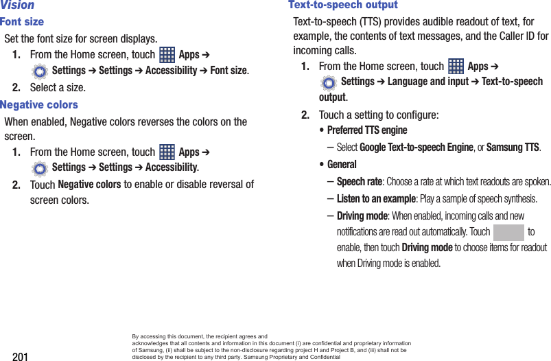 201VisionFont sizeSet the font size for screen displays.1. From the Home screen, touch   Apps ➔  Settings ➔ Settings ➔ Accessibility ➔ Font size.2. Select a size.Negative colorsWhen enabled, Negative colors reverses the colors on the screen.1. From the Home screen, touch   Apps ➔  Settings ➔ Settings ➔ Accessibility.2. Touch Negative colors to enable or disable reversal of screen colors.Text-to-speech outputText-to-speech (TTS) provides audible readout of text, for example, the contents of text messages, and the Caller ID for incoming calls.1. From the Home screen, touch   Apps ➔  Settings ➔ Language and input ➔ Text-to-speech output.2. Touch a setting to configure:• Preferred TTS engine–Select Google Text-to-speech Engine, or Samsung TTS.• General–Speech rate: Choose a rate at which text readouts are spoken.–Listen to an example: Play a sample of speech synthesis.–Driving mode: When enabled, incoming calls and new notifications are read out automatically. Touch  to enable, then touch Driving mode to choose items for readout when Driving mode is enabled.By accessing this document, the recipient agrees and  acknowledges that all contents and information in this document (i) are confidential and proprietary information of Samsung, (ii) shall be subject to the non-disclosure regarding project H and Project B, and (iii) shall not be disclosed by the recipient to any third party. Samsung Proprietary and Confidential