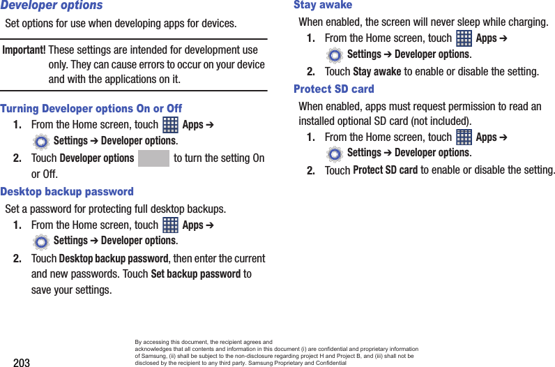 203Developer optionsSet options for use when developing apps for devices.Important! These settings are intended for development use only. They can cause errors to occur on your device and with the applications on it.Turning Developer options On or Off1. From the Home screen, touch   Apps ➔  Settings ➔ Developer options.2. Touch Developer options   to turn the setting On or Off.Desktop backup passwordSet a password for protecting full desktop backups.1. From the Home screen, touch   Apps ➔  Settings ➔ Developer options.2. Touch Desktop backup password, then enter the current and new passwords. Touch Set backup password to save your settings.Stay awakeWhen enabled, the screen will never sleep while charging.1. From the Home screen, touch   Apps ➔  Settings ➔ Developer options.2. Touch Stay awake to enable or disable the setting.Protect SD cardWhen enabled, apps must request permission to read an installed optional SD card (not included).1. From the Home screen, touch   Apps ➔  Settings ➔ Developer options.2. Touch Protect SD card to enable or disable the setting.By accessing this document, the recipient agrees and  acknowledges that all contents and information in this document (i) are confidential and proprietary information of Samsung, (ii) shall be subject to the non-disclosure regarding project H and Project B, and (iii) shall not be disclosed by the recipient to any third party. Samsung Proprietary and Confidential
