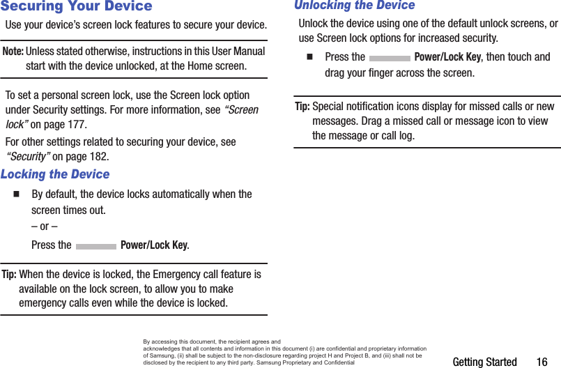 Getting Started       16Securing Your DeviceUse your device’s screen lock features to secure your device.Note: Unless stated otherwise, instructions in this User Manual start with the device unlocked, at the Home screen.To set a personal screen lock, use the Screen lock option under Security settings. For more information, see “Screen lock” on page 177.For other settings related to securing your device, see “Security” on page 182.Locking the Device  By default, the device locks automatically when the screen times out.– or –Press the   Power/Lock Key.Tip: When the device is locked, the Emergency call feature is available on the lock screen, to allow you to make emergency calls even while the device is locked.Unlocking the DeviceUnlock the device using one of the default unlock screens, or use Screen lock options for increased security.  Press the   Power/Lock Key, then touch and drag your finger across the screen.Tip: Special notification icons display for missed calls or new messages. Drag a missed call or message icon to view the message or call log.By accessing this document, the recipient agrees and  acknowledges that all contents and information in this document (i) are confidential and proprietary information of Samsung, (ii) shall be subject to the non-disclosure regarding project H and Project B, and (iii) shall not be disclosed by the recipient to any third party. Samsung Proprietary and Confidential
