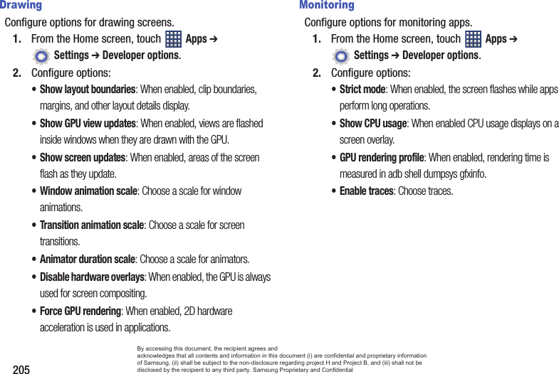 205DrawingConfigure options for drawing screens.1. From the Home screen, touch   Apps ➔  Settings ➔ Developer options.2. Configure options:• Show layout boundaries: When enabled, clip boundaries, margins, and other layout details display.• Show GPU view updates: When enabled, views are flashed inside windows when they are drawn with the GPU.• Show screen updates: When enabled, areas of the screen flash as they update.• Window animation scale: Choose a scale for window animations.• Transition animation scale: Choose a scale for screen transitions.• Animator duration scale: Choose a scale for animators.• Disable hardware overlays: When enabled, the GPU is always used for screen compositing.• Force GPU rendering: When enabled, 2D hardware acceleration is used in applications.MonitoringConfigure options for monitoring apps.1. From the Home screen, touch   Apps ➔  Settings ➔ Developer options.2. Configure options:•Strict mode: When enabled, the screen flashes while apps perform long operations.• Show CPU usage: When enabled CPU usage displays on a screen overlay.• GPU rendering profile: When enabled, rendering time is measured in adb shell dumpsys gfxinfo.• Enable traces: Choose traces.By accessing this document, the recipient agrees and  acknowledges that all contents and information in this document (i) are confidential and proprietary information of Samsung, (ii) shall be subject to the non-disclosure regarding project H and Project B, and (iii) shall not be disclosed by the recipient to any third party. Samsung Proprietary and Confidential