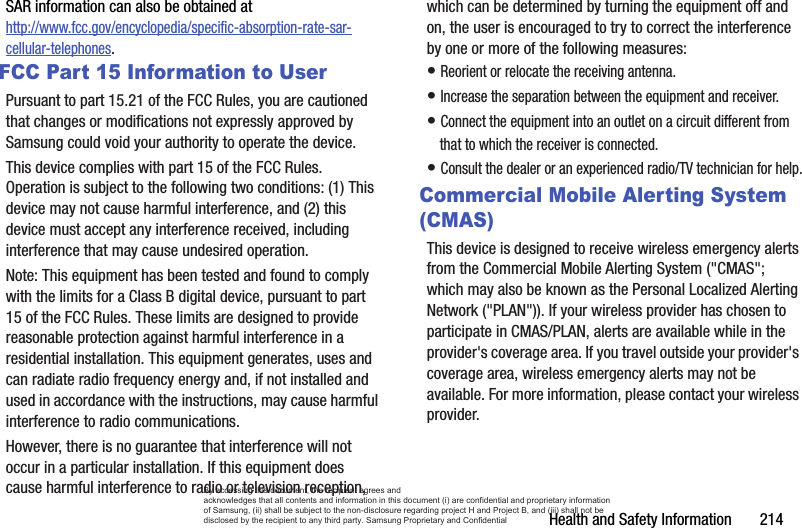 Health and Safety Information       214SAR information can also be obtained at http://www.fcc.gov/encyclopedia/specific-absorption-rate-sar-cellular-telephones.FCC Part 15 Information to UserPursuant to part 15.21 of the FCC Rules, you are cautioned that changes or modifications not expressly approved by Samsung could void your authority to operate the device.This device complies with part 15 of the FCC Rules. Operation is subject to the following two conditions: (1) This device may not cause harmful interference, and (2) this device must accept any interference received, including interference that may cause undesired operation.Note: This equipment has been tested and found to comply with the limits for a Class B digital device, pursuant to part 15 of the FCC Rules. These limits are designed to provide reasonable protection against harmful interference in a residential installation. This equipment generates, uses and can radiate radio frequency energy and, if not installed and used in accordance with the instructions, may cause harmful interference to radio communications. However, there is no guarantee that interference will not occur in a particular installation. If this equipment does cause harmful interference to radio or television reception, which can be determined by turning the equipment off and on, the user is encouraged to try to correct the interference by one or more of the following measures:• Reorient or relocate the receiving antenna.• Increase the separation between the equipment and receiver.• Connect the equipment into an outlet on a circuit different from that to which the receiver is connected.• Consult the dealer or an experienced radio/TV technician for help.Commercial Mobile Alerting System (CMAS)This device is designed to receive wireless emergency alerts from the Commercial Mobile Alerting System (&quot;CMAS&quot;; which may also be known as the Personal Localized Alerting Network (&quot;PLAN&quot;)). If your wireless provider has chosen to participate in CMAS/PLAN, alerts are available while in the provider&apos;s coverage area. If you travel outside your provider&apos;s coverage area, wireless emergency alerts may not be available. For more information, please contact your wireless provider.By accessing this document, the recipient agrees and  acknowledges that all contents and information in this document (i) are confidential and proprietary information of Samsung, (ii) shall be subject to the non-disclosure regarding project H and Project B, and (iii) shall not be disclosed by the recipient to any third party. Samsung Proprietary and Confidential