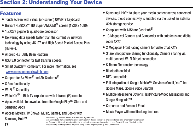 17Section 2: Understanding Your DeviceFeatures• Touch screen with virtual (on-screen) QWERTY keyboard• Brilliant 4.99XX??” HD Super AMOLED® screen (1920 x 1080)• 1.9XX?? gigahertz quad-core processor• Delivering data speeds faster than the current 3G network technology by using 4G LTE and High Speed Packet Access Plus (HSPA+).• Android 4.3, Jelly Bean Platform• USB 3.0 connector for fast transfer speeds• Smart Switch™ compliant. For more information, see  www.samsungsmartswitch.com• Support for Air View® and Air Gestures®.• S Pen functionality• Wi-Fi ® Capability• WatchON® – Rich TV experience with Infrared (IR) remote• Apps available to download from the Google Play™ Store and Samsung Apps• Access Movies, TV Shows, Music, Games, and Books with Samsung Hub™ • Samsung Link™ to share your media content across connected devices. Cloud connectivity is enabled via the use of an external Web storage service• Compliant with AllShare Cast Hub® • 13 Megapixel Camera and Camcorder with autofocus and digital zoom XX??• 2 Megapixel Front Facing camera for Video Chat XX??• Share Shot picture sharing functionality, Camera sharing via multi-connect Wi-Fi Direct connection• S-Beam file transfer technology• Bluetooth enabled• NFC-compatible• Full Integration of Google Mobile™ Services (Gmail, YouTube, Google Maps, Google Voice Search)• Multiple Messaging Options: Text/Picture/Video Messaging and Google Hangouts™• Corporate and Personal Email• Music Player with multitasking featuresBy accessing this document, the recipient agrees and  acknowledges that all contents and information in this document (i) are confidential and proprietary information of Samsung, (ii) shall be subject to the non-disclosure regarding project H and Project B, and (iii) shall not be disclosed by the recipient to any third party. Samsung Proprietary and Confidential