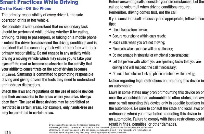 215Smart Practices While DrivingOn the Road - Off the PhoneThe primary responsibility of every driver is the safe operation of his or her vehicle.Responsible drivers understand that no secondary task should be performed while driving whether it be eating, drinking, talking to passengers, or talking on a mobile phone - unless the driver has assessed the driving conditions and is confident that the secondary task will not interfere with their primary responsibility. Do not engage in any activity while driving a moving vehicle which may cause you to take your eyes off the road or become so absorbed in the activity that your ability to concentrate on the act of driving becomes impaired. Samsung is committed to promoting responsible driving and giving drivers the tools they need to understand and address distractions.Check the laws and regulations on the use of mobile devices and their accessories in the areas where you drive. Always obey them. The use of these devices may be prohibited or restricted in certain areas. For example, only hands-free use may be permitted in certain areas.Before answering calls, consider your circumstances. Let the call go to voicemail when driving conditions require. Remember, driving comes first, not the call!If you consider a call necessary and appropriate, follow these tips:• Use a hands-free device;• Secure your phone within easy reach;• Place calls when you are not moving;• Plan calls when your car will be stationary;• Do not engage in stressful or emotional conversations;• Let the person with whom you are speaking know that you are driving and will suspend the call if necessary;• Do not take notes or look up phone numbers while driving;Notice regarding legal restrictions on mounting this device in an automobile:Laws in some states may prohibit mounting this device on or near the windshield of an automobile. In other states, the law may permit mounting this device only in specific locations in the automobile. Be sure to consult the state and local laws or ordinances where you drive before mounting this device in an automobile. Failure to comply with these restrictions could result in fines, penalties, or other damages.By accessing this document, the recipient agrees and  acknowledges that all contents and information in this document (i) are confidential and proprietary information of Samsung, (ii) shall be subject to the non-disclosure regarding project H and Project B, and (iii) shall not be disclosed by the recipient to any third party. Samsung Proprietary and Confidential