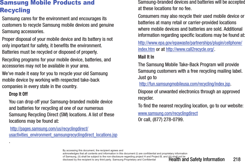 Health and Safety Information       218Samsung Mobile Products and RecyclingSamsung cares for the environment and encourages its customers to recycle Samsung mobile devices and genuine Samsung accessories.Proper disposal of your mobile device and its battery is not only important for safety, it benefits the environment. Batteries must be recycled or disposed of properly.Recycling programs for your mobile device, batteries, and accessories may not be available in your area.We&apos;ve made it easy for you to recycle your old Samsung mobile device by working with respected take-back companies in every state in the country.Drop It OffYou can drop off your Samsung-branded mobile device and batteries for recycling at one of our numerous Samsung Recycling Direct (SM) locations. A list of these locations may be found at: http://pages.samsung.com/us/recyclingdirect/usactivities_environment_samsungrecyclingdirect_locations.jsp.Samsung-branded devices and batteries will be accepted at these locations for no fee.Consumers may also recycle their used mobile device or batteries at many retail or carrier-provided locations where mobile devices and batteries are sold. Additional information regarding specific locations may be found at: http://www.epa.gov/epawaste/partnerships/plugin/cellphone/index.htm or at http://www.call2recycle.org/.Mail It InThe Samsung Mobile Take-Back Program will provide Samsung customers with a free recycling mailing label. Just go to http://fun.samsungmobileusa.com/recycling/index.jsp.Dispose of unwanted electronics through an approved recycler.To find the nearest recycling location, go to our website:www.samsung.com/recyclingdirect Or call, (877) 278-0799.By accessing this document, the recipient agrees and  acknowledges that all contents and information in this document (i) are confidential and proprietary information of Samsung, (ii) shall be subject to the non-disclosure regarding project H and Project B, and (iii) shall not be disclosed by the recipient to any third party. Samsung Proprietary and Confidential