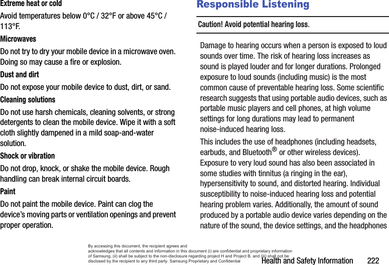 Health and Safety Information       222Extreme heat or coldAvoid temperatures below 0°C / 32°F or above 45°C / 113°F.MicrowavesDo not try to dry your mobile device in a microwave oven. Doing so may cause a fire or explosion.Dust and dirtDo not expose your mobile device to dust, dirt, or sand.Cleaning solutionsDo not use harsh chemicals, cleaning solvents, or strong detergents to clean the mobile device. Wipe it with a soft cloth slightly dampened in a mild soap-and-water solution.Shock or vibrationDo not drop, knock, or shake the mobile device. Rough handling can break internal circuit boards.PaintDo not paint the mobile device. Paint can clog the device’s moving parts or ventilation openings and prevent proper operation.Responsible ListeningCaution! Avoid potential hearing loss.Damage to hearing occurs when a person is exposed to loud sounds over time. The risk of hearing loss increases as sound is played louder and for longer durations. Prolonged exposure to loud sounds (including music) is the most common cause of preventable hearing loss. Some scientific research suggests that using portable audio devices, such as portable music players and cell phones, at high volume settings for long durations may lead to permanent noise-induced hearing loss. This includes the use of headphones (including headsets, earbuds, and Bluetooth® or other wireless devices). Exposure to very loud sound has also been associated in some studies with tinnitus (a ringing in the ear), hypersensitivity to sound, and distorted hearing. Individual susceptibility to noise-induced hearing loss and potential hearing problem varies. Additionally, the amount of sound produced by a portable audio device varies depending on the nature of the sound, the device settings, and the headphones By accessing this document, the recipient agrees and  acknowledges that all contents and information in this document (i) are confidential and proprietary information of Samsung, (ii) shall be subject to the non-disclosure regarding project H and Project B, and (iii) shall not be disclosed by the recipient to any third party. Samsung Proprietary and Confidential