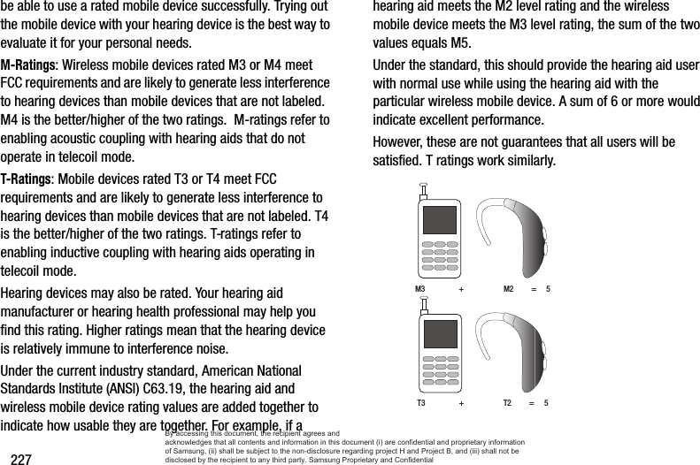 227be able to use a rated mobile device successfully. Trying out the mobile device with your hearing device is the best way to evaluate it for your personal needs.M-Ratings: Wireless mobile devices rated M3 or M4 meet FCC requirements and are likely to generate less interference to hearing devices than mobile devices that are not labeled. M4 is the better/higher of the two ratings.  M-ratings refer to enabling acoustic coupling with hearing aids that do not operate in telecoil mode.T-Ratings: Mobile devices rated T3 or T4 meet FCC requirements and are likely to generate less interference to hearing devices than mobile devices that are not labeled. T4 is the better/higher of the two ratings. T-ratings refer to enabling inductive coupling with hearing aids operating in telecoil mode.Hearing devices may also be rated. Your hearing aid manufacturer or hearing health professional may help you find this rating. Higher ratings mean that the hearing device is relatively immune to interference noise. Under the current industry standard, American National Standards Institute (ANSI) C63.19, the hearing aid and wireless mobile device rating values are added together to indicate how usable they are together. For example, if a hearing aid meets the M2 level rating and the wireless mobile device meets the M3 level rating, the sum of the two values equals M5. Under the standard, this should provide the hearing aid user with normal use while using the hearing aid with the particular wireless mobile device. A sum of 6 or more would indicate excellent performance.  However, these are not guarantees that all users will be satisfied. T ratings work similarly. M3                 +                    M2         =     5T3                 +                    T2         =     5By accessing this document, the recipient agrees and  acknowledges that all contents and information in this document (i) are confidential and proprietary information of Samsung, (ii) shall be subject to the non-disclosure regarding project H and Project B, and (iii) shall not be disclosed by the recipient to any third party. Samsung Proprietary and Confidential