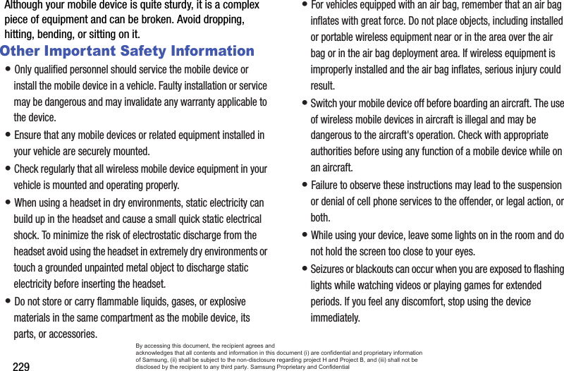 229Although your mobile device is quite sturdy, it is a complex piece of equipment and can be broken. Avoid dropping, hitting, bending, or sitting on it.Other Important Safety Information• Only qualified personnel should service the mobile device or install the mobile device in a vehicle. Faulty installation or service may be dangerous and may invalidate any warranty applicable to the device.• Ensure that any mobile devices or related equipment installed in your vehicle are securely mounted.• Check regularly that all wireless mobile device equipment in your vehicle is mounted and operating properly.• When using a headset in dry environments, static electricity can build up in the headset and cause a small quick static electrical shock. To minimize the risk of electrostatic discharge from the headset avoid using the headset in extremely dry environments or touch a grounded unpainted metal object to discharge static electricity before inserting the headset.• Do not store or carry flammable liquids, gases, or explosive materials in the same compartment as the mobile device, its parts, or accessories.• For vehicles equipped with an air bag, remember that an air bag inflates with great force. Do not place objects, including installed or portable wireless equipment near or in the area over the air bag or in the air bag deployment area. If wireless equipment is improperly installed and the air bag inflates, serious injury could result.• Switch your mobile device off before boarding an aircraft. The use of wireless mobile devices in aircraft is illegal and may be dangerous to the aircraft&apos;s operation. Check with appropriate authorities before using any function of a mobile device while on an aircraft.• Failure to observe these instructions may lead to the suspension or denial of cell phone services to the offender, or legal action, or both.• While using your device, leave some lights on in the room and do not hold the screen too close to your eyes.• Seizures or blackouts can occur when you are exposed to flashing lights while watching videos or playing games for extended periods. If you feel any discomfort, stop using the device immediately.By accessing this document, the recipient agrees and  acknowledges that all contents and information in this document (i) are confidential and proprietary information of Samsung, (ii) shall be subject to the non-disclosure regarding project H and Project B, and (iii) shall not be disclosed by the recipient to any third party. Samsung Proprietary and Confidential