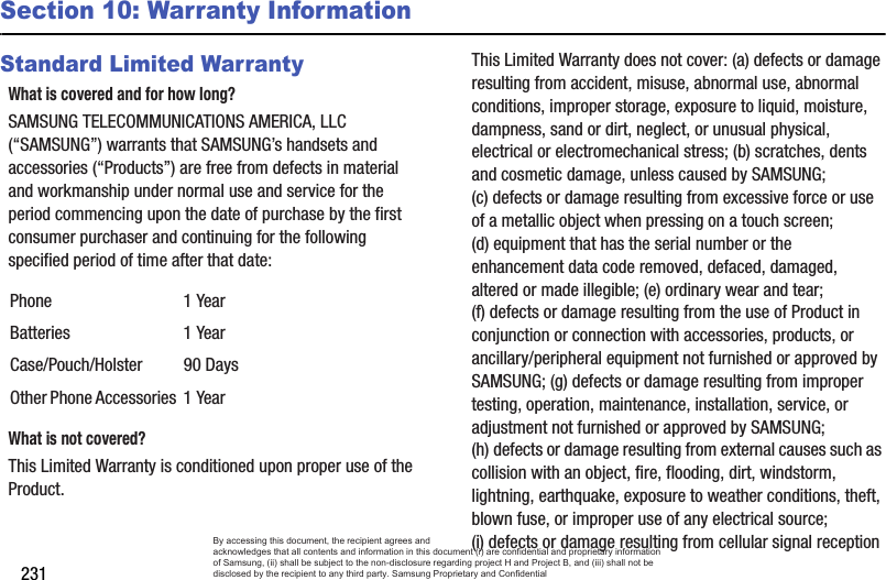 231Section 10: Warranty InformationStandard Limited WarrantyWhat is covered and for how long?SAMSUNG TELECOMMUNICATIONS AMERICA, LLC (“SAMSUNG”) warrants that SAMSUNG’s handsets and accessories (“Products”) are free from defects in material and workmanship under normal use and service for the period commencing upon the date of purchase by the first consumer purchaser and continuing for the following specified period of time after that date:What is not covered?This Limited Warranty is conditioned upon proper use of the Product. This Limited Warranty does not cover: (a) defects or damage resulting from accident, misuse, abnormal use, abnormal conditions, improper storage, exposure to liquid, moisture, dampness, sand or dirt, neglect, or unusual physical, electrical or electromechanical stress; (b) scratches, dents and cosmetic damage, unless caused by SAMSUNG; (c) defects or damage resulting from excessive force or use of a metallic object when pressing on a touch screen; (d) equipment that has the serial number or the enhancement data code removed, defaced, damaged, altered or made illegible; (e) ordinary wear and tear; (f) defects or damage resulting from the use of Product in conjunction or connection with accessories, products, or ancillary/peripheral equipment not furnished or approved by SAMSUNG; (g) defects or damage resulting from improper testing, operation, maintenance, installation, service, or adjustment not furnished or approved by SAMSUNG; (h) defects or damage resulting from external causes such as collision with an object, fire, flooding, dirt, windstorm, lightning, earthquake, exposure to weather conditions, theft, blown fuse, or improper use of any electrical source; (i) defects or damage resulting from cellular signal reception Phone 1 YearBatteries 1 YearCase/Pouch/Holster 90 DaysOther Phone Accessories 1 YearBy accessing this document, the recipient agrees and  acknowledges that all contents and information in this document (i) are confidential and proprietary information of Samsung, (ii) shall be subject to the non-disclosure regarding project H and Project B, and (iii) shall not be disclosed by the recipient to any third party. Samsung Proprietary and Confidential