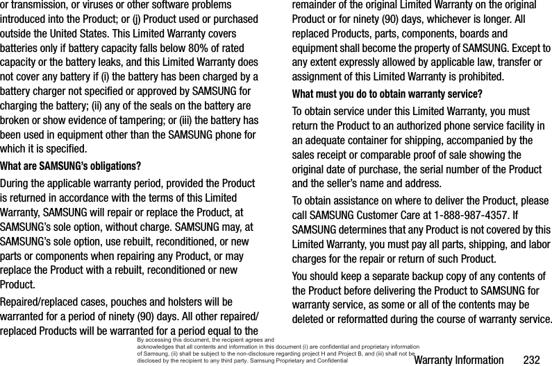 Warranty Information       232or transmission, or viruses or other software problems introduced into the Product; or (j) Product used or purchased outside the United States. This Limited Warranty covers batteries only if battery capacity falls below 80% of rated capacity or the battery leaks, and this Limited Warranty does not cover any battery if (i) the battery has been charged by a battery charger not specified or approved by SAMSUNG for charging the battery; (ii) any of the seals on the battery are broken or show evidence of tampering; or (iii) the battery has been used in equipment other than the SAMSUNG phone for which it is specified.What are SAMSUNG’s obligations?During the applicable warranty period, provided the Product is returned in accordance with the terms of this Limited Warranty, SAMSUNG will repair or replace the Product, at SAMSUNG’s sole option, without charge. SAMSUNG may, at SAMSUNG’s sole option, use rebuilt, reconditioned, or new parts or components when repairing any Product, or may replace the Product with a rebuilt, reconditioned or new Product. Repaired/replaced cases, pouches and holsters will be warranted for a period of ninety (90) days. All other repaired/replaced Products will be warranted for a period equal to the remainder of the original Limited Warranty on the original Product or for ninety (90) days, whichever is longer. All replaced Products, parts, components, boards and equipment shall become the property of SAMSUNG. Except to any extent expressly allowed by applicable law, transfer or assignment of this Limited Warranty is prohibited.What must you do to obtain warranty service?To obtain service under this Limited Warranty, you must return the Product to an authorized phone service facility in an adequate container for shipping, accompanied by the sales receipt or comparable proof of sale showing the original date of purchase, the serial number of the Product and the seller’s name and address. To obtain assistance on where to deliver the Product, please call SAMSUNG Customer Care at 1-888-987-4357. If SAMSUNG determines that any Product is not covered by this Limited Warranty, you must pay all parts, shipping, and labor charges for the repair or return of such Product.You should keep a separate backup copy of any contents of the Product before delivering the Product to SAMSUNG for warranty service, as some or all of the contents may be deleted or reformatted during the course of warranty service.By accessing this document, the recipient agrees and  acknowledges that all contents and information in this document (i) are confidential and proprietary information of Samsung, (ii) shall be subject to the non-disclosure regarding project H and Project B, and (iii) shall not be disclosed by the recipient to any third party. Samsung Proprietary and Confidential