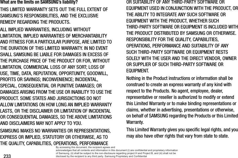 233What are the limits on SAMSUNG’s liability?THIS LIMITED WARRANTY SETS OUT THE FULL EXTENT OF SAMSUNG’S RESPONSIBILITIES, AND THE EXCLUSIVE REMEDY REGARDING THE PRODUCTS. ALL IMPLIED WARRANTIES, INCLUDING WITHOUT LIMITATION, IMPLIED WARRANTIES OF MERCHANTABILITY AND FITNESS FOR A PARTICULAR PURPOSE, ARE LIMITED TO THE DURATION OF THIS LIMITED WARRANTY. IN NO EVENT SHALL SAMSUNG BE LIABLE FOR DAMAGES IN EXCESS OF THE PURCHASE PRICE OF THE PRODUCT OR FOR, WITHOUT LIMITATION, COMMERCIAL LOSS OF ANY SORT; LOSS OF USE, TIME, DATA, REPUTATION, OPPORTUNITY, GOODWILL, PROFITS OR SAVINGS; INCONVENIENCE; INCIDENTAL, SPECIAL, CONSEQUENTIAL OR PUNITIVE DAMAGES; OR DAMAGES ARISING FROM THE USE OR INABILITY TO USE THE PRODUCT. SOME STATES AND JURISDICTIONS DO NOT ALLOW LIMITATIONS ON HOW LONG AN IMPLIED WARRANTY LASTS, OR THE DISCLAIMER OR LIMITATION OF INCIDENTAL OR CONSEQUENTIAL DAMAGES, SO THE ABOVE LIMITATIONS AND DISCLAIMERS MAY NOT APPLY TO YOU.SAMSUNG MAKES NO WARRANTIES OR REPRESENTATIONS, EXPRESS OR IMPLIED, STATUTORY OR OTHERWISE, AS TO THE QUALITY, CAPABILITIES, OPERATIONS, PERFORMANCE OR SUITABILITY OF ANY THIRD-PARTY SOFTWARE OR EQUIPMENT USED IN CONJUNCTION WITH THE PRODUCT, OR THE ABILITY TO INTEGRATE ANY SUCH SOFTWARE OR EQUIPMENT WITH THE PRODUCT, WHETHER SUCH THIRD-PARTY SOFTWARE OR EQUIPMENT IS INCLUDED WITH THE PRODUCT DISTRIBUTED BY SAMSUNG OR OTHERWISE. RESPONSIBILITY FOR THE QUALITY, CAPABILITIES, OPERATIONS, PERFORMANCE AND SUITABILITY OF ANY SUCH THIRD-PARTY SOFTWARE OR EQUIPMENT RESTS SOLELY WITH THE USER AND THE DIRECT VENDOR, OWNER OR SUPPLIER OF SUCH THIRD-PARTY SOFTWARE OR EQUIPMENT.Nothing in the Product instructions or information shall be construed to create an express warranty of any kind with respect to the Products. No agent, employee, dealer, representative or reseller is authorized to modify or extend this Limited Warranty or to make binding representations or claims, whether in advertising, presentations or otherwise, on behalf of SAMSUNG regarding the Products or this Limited Warranty.This Limited Warranty gives you specific legal rights, and you may also have other rights that vary from state to state.By accessing this document, the recipient agrees and  acknowledges that all contents and information in this document (i) are confidential and proprietary information of Samsung, (ii) shall be subject to the non-disclosure regarding project H and Project B, and (iii) shall not be disclosed by the recipient to any third party. Samsung Proprietary and Confidential