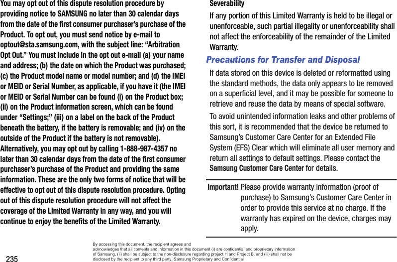 235You may opt out of this dispute resolution procedure by providing notice to SAMSUNG no later than 30 calendar days from the date of the first consumer purchaser’s purchase of the Product. To opt out, you must send notice by e-mail to optout@sta.samsung.com, with the subject line: “Arbitration Opt Out.” You must include in the opt out e-mail (a) your name and address; (b) the date on which the Product was purchased; (c) the Product model name or model number; and (d) the IMEI or MEID or Serial Number, as applicable, if you have it (the IMEI or MEID or Serial Number can be found (i) on the Product box; (ii) on the Product information screen, which can be found under “Settings;” (iii) on a label on the back of the Product beneath the battery, if the battery is removable; and (iv) on the outside of the Product if the battery is not removable). Alternatively, you may opt out by calling 1-888-987-4357 no later than 30 calendar days from the date of the first consumer purchaser’s purchase of the Product and providing the same information. These are the only two forms of notice that will be effective to opt out of this dispute resolution procedure. Opting out of this dispute resolution procedure will not affect the coverage of the Limited Warranty in any way, and you will continue to enjoy the benefits of the Limited Warranty.SeverabilityIf any portion of this Limited Warranty is held to be illegal or unenforceable, such partial illegality or unenforceability shall not affect the enforceability of the remainder of the Limited Warranty.Precautions for Transfer and DisposalIf data stored on this device is deleted or reformatted using the standard methods, the data only appears to be removed on a superficial level, and it may be possible for someone to retrieve and reuse the data by means of special software.To avoid unintended information leaks and other problems of this sort, it is recommended that the device be returned to Samsung’s Customer Care Center for an Extended File System (EFS) Clear which will eliminate all user memory and return all settings to default settings. Please contact the Samsung Customer Care Center for details.Important! Please provide warranty information (proof of purchase) to Samsung’s Customer Care Center in order to provide this service at no charge. If the warranty has expired on the device, charges may apply.By accessing this document, the recipient agrees and  acknowledges that all contents and information in this document (i) are confidential and proprietary information of Samsung, (ii) shall be subject to the non-disclosure regarding project H and Project B, and (iii) shall not be disclosed by the recipient to any third party. Samsung Proprietary and Confidential