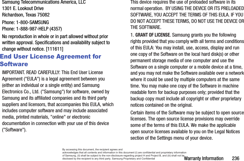 Warranty Information       236Samsung Telecommunications America, LLC1301 E. Lookout DriveRichardson, Texas 75082Phone: 1-800-SAMSUNGPhone: 1-888-987-HELP (4357)No reproduction in whole or in part allowed without prior written approval. Specifications and availability subject to change without notice. [111611]End User License Agreement for SoftwareIMPORTANT. READ CAREFULLY: This End User License Agreement (&quot;EULA&quot;) is a legal agreement between you (either an individual or a single entity) and Samsung Electronics Co., Ltd. (&quot;Samsung&quot;) for software, owned by Samsung and its affiliated companies and its third party suppliers and licensors, that accompanies this EULA, which includes computer software and may include associated media, printed materials, &quot;online&quot; or electronic documentation in connection with your use of this device (&quot;Software&quot;). This device requires the use of preloaded software in its normal operation.  BY USING THE DEVICE OR ITS PRELOADED SOFTWARE, YOU ACCEPT THE TERMS OF THIS EULA. IF YOU DO NOT ACCEPT THESE TERMS, DO NOT USE THE DEVICE OR THE SOFTWARE. 1. GRANT OF LICENSE. Samsung grants you the following rights provided that you comply with all terms and conditions of this EULA: You may install, use, access, display and run one copy of the Software on the local hard disk(s) or other permanent storage media of one computer and use the Software on a single computer or a mobile device at a time, and you may not make the Software available over a network where it could be used by multiple computers at the same time. You may make one copy of the Software in machine readable form for backup purposes only; provided that the backup copy must include all copyright or other proprietary notices contained on the original.Certain items of the Software may be subject to open source licenses. The open source license provisions may override some of the terms of this EULA. We make the applicable open source licenses available to you on the Legal Notices section of the Settings menu of your device.By accessing this document, the recipient agrees and  acknowledges that all contents and information in this document (i) are confidential and proprietary information of Samsung, (ii) shall be subject to the non-disclosure regarding project H and Project B, and (iii) shall not be disclosed by the recipient to any third party. Samsung Proprietary and Confidential