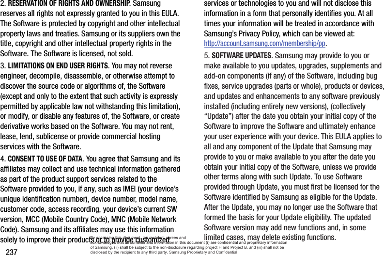 2372. RESERVATION OF RIGHTS AND OWNERSHIP. Samsung reserves all rights not expressly granted to you in this EULA. The Software is protected by copyright and other intellectual property laws and treaties. Samsung or its suppliers own the title, copyright and other intellectual property rights in the Software. The Software is licensed, not sold.3. LIMITATIONS ON END USER RIGHTS. You may not reverse engineer, decompile, disassemble, or otherwise attempt to discover the source code or algorithms of, the Software (except and only to the extent that such activity is expressly permitted by applicable law not withstanding this limitation), or modify, or disable any features of, the Software, or create derivative works based on the Software. You may not rent, lease, lend, sublicense or provide commercial hosting services with the Software.4. CONSENT TO USE OF DATA. You agree that Samsung and its affiliates may collect and use technical information gathered as part of the product support services related to the Software provided to you, if any, such as IMEI (your device’s unique identification number), device number, model name, customer code, access recording, your device’s current SW version, MCC (Mobile Country Code), MNC (Mobile Network Code). Samsung and its affiliates may use this information solely to improve their products or to provide customized services or technologies to you and will not disclose this information in a form that personally identifies you. At all times your information will be treated in accordance with Samsung’s Privacy Policy, which can be viewed at: http://account.samsung.com/membership/pp.5. SOFTWARE UPDATES. Samsung may provide to you or make available to you updates, upgrades, supplements and add-on components (if any) of the Software, including bug fixes, service upgrades (parts or whole), products or devices, and updates and enhancements to any software previously installed (including entirely new versions), (collectively “Update”) after the date you obtain your initial copy of the Software to improve the Software and ultimately enhance your user experience with your device. This EULA applies to all and any component of the Update that Samsung may provide to you or make available to you after the date you obtain your initial copy of the Software, unless we provide other terms along with such Update. To use Software provided through Update, you must first be licensed for the Software identified by Samsung as eligible for the Update. After the Update, you may no longer use the Software that formed the basis for your Update eligibility. The updated Software version may add new functions and, in some limited cases, may delete existing functions.By accessing this document, the recipient agrees and  acknowledges that all contents and information in this document (i) are confidential and proprietary information of Samsung, (ii) shall be subject to the non-disclosure regarding project H and Project B, and (iii) shall not be disclosed by the recipient to any third party. Samsung Proprietary and Confidential
