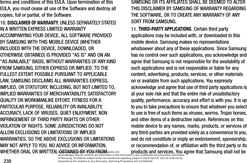 239terms and conditions of this EULA. Upon termination of this EULA, you must cease all use of the Software and destroy all copies, full or partial, of the Software.10. DISCLAIMER OF WARRANTY. UNLESS SEPARATELY STATED IN A WRITTEN EXPRESS LIMITED WARRANTY ACCOMPANYING YOUR DEVICE, ALL SOFTWARE PROVIDED BY SAMSUNG WITH THIS MOBILE DEVICE (WHETHER INCLUDED WITH THE DEVICE, DOWNLOADED, OR OTHERWISE OBTAINED) IS PROVIDED &quot;AS IS&quot; AND ON AN &quot;AS AVAILABLE&quot; BASIS, WITHOUT WARRANTIES OF ANY KIND FROM SAMSUNG, EITHER EXPRESS OR IMPLIED. TO THE FULLEST EXTENT POSSIBLE PURSUANT TO APPLICABLE LAW, SAMSUNG DISCLAIMS ALL WARRANTIES EXPRESS, IMPLIED, OR STATUTORY, INCLUDING, BUT NOT LIMITED TO, IMPLIED WARRANTIES OF MERCHANTABILITY, SATISFACTORY QUALITY OR WORKMANLIKE EFFORT, FITNESS FOR A PARTICULAR PURPOSE, RELIABILITY OR AVAILABILITY, ACCURACY, LACK OF VIRUSES, QUIET ENJOYMENT, NON INFRINGEMENT OF THIRD PARTY RIGHTS OR OTHER VIOLATION OF RIGHTS. SOME JURISDICTIONS DO NOT ALLOW EXCLUSIONS OR LIMITATIONS OF IMPLIED WARRANTIES, SO THE ABOVE EXCLUSIONS OR LIMITATIONS MAY NOT APPLY TO YOU. NO ADVICE OR INFORMATION, WHETHER ORAL OR WRITTEN, OBTAINED BY YOU FROM SAMSUNG OR ITS AFFILIATES SHALL BE DEEMED TO ALTER THIS DISCLAIMER BY SAMSUNG OF WARRANTY REGARDING THE SOFTWARE, OR TO CREATE ANY WARRANTY OF ANY SORT FROM SAMSUNG. 11. THIRD-PARTY APPLICATIONS. Certain third party applications may be included with, or downloaded to this mobile device. Samsung makes no representations whatsoever about any of these applications. Since Samsung has no control over such applications, you acknowledge and agree that Samsung is not responsible for the availability of such applications and is not responsible or liable for any content, advertising, products, services, or other materials on or available from such applications. You expressly acknowledge and agree that use of third party applications is at your sole risk and that the entire risk of unsatisfactory quality, performance, accuracy and effort is with you. It is up to you to take precautions to ensure that whatever you select to use is free of such items as viruses, worms, Trojan horses, and other items of a destructive nature. References on this mobile device to any names, marks, products, or services of any third-parties are provided solely as a convenience to you, and do not constitute or imply an endorsement, sponsorship, or recommendation of, or affiliation with the third party or its products and services. You agree that Samsung shall not be By accessing this document, the recipient agrees and  acknowledges that all contents and information in this document (i) are confidential and proprietary information of Samsung, (ii) shall be subject to the non-disclosure regarding project H and Project B, and (iii) shall not be disclosed by the recipient to any third party. Samsung Proprietary and Confidential