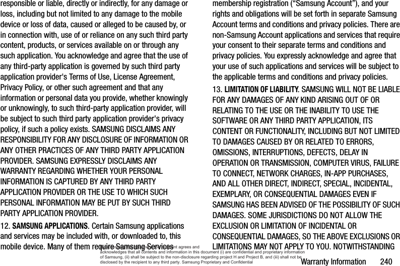Warranty Information       240responsible or liable, directly or indirectly, for any damage or loss, including but not limited to any damage to the mobile device or loss of data, caused or alleged to be caused by, or in connection with, use of or reliance on any such third party content, products, or services available on or through any such application. You acknowledge and agree that the use of any third-party application is governed by such third party application provider&apos;s Terms of Use, License Agreement, Privacy Policy, or other such agreement and that any information or personal data you provide, whether knowingly or unknowingly, to such third-party application provider, will be subject to such third party application provider&apos;s privacy policy, if such a policy exists. SAMSUNG DISCLAIMS ANY RESPONSIBILITY FOR ANY DISCLOSURE OF INFORMATION OR ANY OTHER PRACTICES OF ANY THIRD PARTY APPLICATION PROVIDER. SAMSUNG EXPRESSLY DISCLAIMS ANY WARRANTY REGARDING WHETHER YOUR PERSONAL INFORMATION IS CAPTURED BY ANY THIRD PARTY APPLICATION PROVIDER OR THE USE TO WHICH SUCH PERSONAL INFORMATION MAY BE PUT BY SUCH THIRD PARTY APPLICATION PROVIDER.12. SAMSUNG APPLICATIONS. Certain Samsung applications and services may be included with, or downloaded to, this mobile device. Many of them require Samsung Services membership registration (“Samsung Account”), and your rights and obligations will be set forth in separate Samsung Account terms and conditions and privacy policies. There are non-Samsung Account applications and services that require your consent to their separate terms and conditions and privacy policies. You expressly acknowledge and agree that your use of such applications and services will be subject to the applicable terms and conditions and privacy policies.13. LIMITATION OF LIABILITY. SAMSUNG WILL NOT BE LIABLE FOR ANY DAMAGES OF ANY KIND ARISING OUT OF OR RELATING TO THE USE OR THE INABILITY TO USE THE SOFTWARE OR ANY THIRD PARTY APPLICATION, ITS CONTENT OR FUNCTIONALITY, INCLUDING BUT NOT LIMITED TO DAMAGES CAUSED BY OR RELATED TO ERRORS, OMISSIONS, INTERRUPTIONS, DEFECTS, DELAY IN OPERATION OR TRANSMISSION, COMPUTER VIRUS, FAILURE TO CONNECT, NETWORK CHARGES, IN-APP PURCHASES, AND ALL OTHER DIRECT, INDIRECT, SPECIAL, INCIDENTAL, EXEMPLARY, OR CONSEQUENTIAL DAMAGES EVEN IF SAMSUNG HAS BEEN ADVISED OF THE POSSIBILITY OF SUCH DAMAGES. SOME JURISDICTIONS DO NOT ALLOW THE EXCLUSION OR LIMITATION OF INCIDENTAL OR CONSEQUENTIAL DAMAGES, SO THE ABOVE EXCLUSIONS OR LIMITATIONS MAY NOT APPLY TO YOU. NOTWITHSTANDING By accessing this document, the recipient agrees and  acknowledges that all contents and information in this document (i) are confidential and proprietary information of Samsung, (ii) shall be subject to the non-disclosure regarding project H and Project B, and (iii) shall not be disclosed by the recipient to any third party. Samsung Proprietary and Confidential