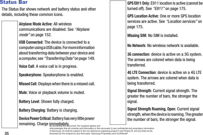 35Status BarThe Status Bar shows network and battery status and other details, including these common icons.Airplane Mode Active: All wireless communications are disabled. See “Airplane mode” on page 152.USB Connected: The device is connected to a computer using a USB cable. For more information  about transferring data between your device and a computer, see “Transferring Data” on page 149.Voice Call: A voice call is in progress.Speakerphone: Speakerphone is enabled.Missed Call: Displays when there is a missed call.Mute: Voice or playback volume is muted.Battery Level: Shown fully charged.Battery Charging: Battery is charging.Device Power Critical: Battery has very little power  remaining. Charge immediately.GPS E911 Only: E911 location is active (cannot be turned off). See “E911” on page 175.GPS Location Active: One or more GPS location services are active. See “Location services” on page 175.Missing SIM: No SIM is installed.No Network: No wireless network is available.3G connection: device is active on a 3G system. The arrows are colored when data is being transferred.4G LTE Connection: device is active on a 4G LTE system. The arrows are colored when data is being transferred.Signal Strength: Current signal strength. The greater the number of bars, the stronger the signal.Signal Strength Roaming, Open: Current signal strength, when the device is roaming. The greater  the number of bars, the stronger the signal.By accessing this document, the recipient agrees and  acknowledges that all contents and information in this document (i) are confidential and proprietary information of Samsung, (ii) shall be subject to the non-disclosure regarding project H and Project B, and (iii) shall not be disclosed by the recipient to any third party. Samsung Proprietary and Confidential