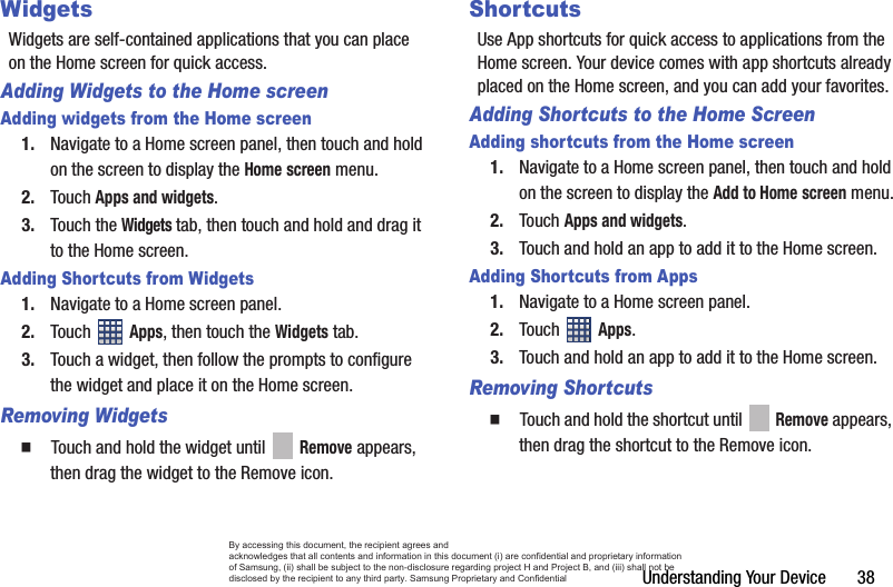 Understanding Your Device       38WidgetsWidgets are self-contained applications that you can place on the Home screen for quick access.Adding Widgets to the Home screenAdding widgets from the Home screen1. Navigate to a Home screen panel, then touch and hold on the screen to display the Home screen menu.2. Touch Apps and widgets. 3. Touch the Widgets tab, then touch and hold and drag it to the Home screen.Adding Shortcuts from Widgets1. Navigate to a Home screen panel.2. Touch  Apps, then touch the Widgets tab.3. Touch a widget, then follow the prompts to configure the widget and place it on the Home screen.Removing Widgets  Touch and hold the widget until   Remove appears, then drag the widget to the Remove icon.ShortcutsUse App shortcuts for quick access to applications from the Home screen. Your device comes with app shortcuts already placed on the Home screen, and you can add your favorites.Adding Shortcuts to the Home ScreenAdding shortcuts from the Home screen1. Navigate to a Home screen panel, then touch and hold on the screen to display the Add to Home screen menu.2. Touch Apps and widgets. 3. Touch and hold an app to add it to the Home screen.Adding Shortcuts from Apps1. Navigate to a Home screen panel.2. Touch  Apps.3. Touch and hold an app to add it to the Home screen.Removing Shortcuts  Touch and hold the shortcut until   Remove appears, then drag the shortcut to the Remove icon.By accessing this document, the recipient agrees and  acknowledges that all contents and information in this document (i) are confidential and proprietary information of Samsung, (ii) shall be subject to the non-disclosure regarding project H and Project B, and (iii) shall not be disclosed by the recipient to any third party. Samsung Proprietary and Confidential