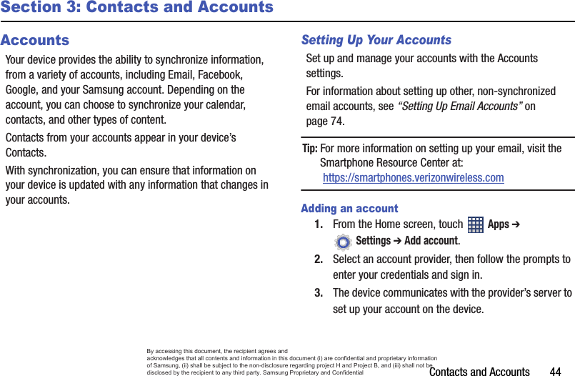 Contacts and Accounts       44Section 3: Contacts and AccountsAccountsYour device provides the ability to synchronize information, from a variety of accounts, including Email, Facebook, Google, and your Samsung account. Depending on the account, you can choose to synchronize your calendar, contacts, and other types of content.Contacts from your accounts appear in your device’s Contacts.With synchronization, you can ensure that information on your device is updated with any information that changes in your accounts.Setting Up Your AccountsSet up and manage your accounts with the Accounts settings. For information about setting up other, non-synchronized email accounts, see “Setting Up Email Accounts” on page 74.Tip: For more information on setting up your email, visit the Smartphone Resource Center at: https://smartphones.verizonwireless.comAdding an account1. From the Home screen, touch   Apps ➔  Settings ➔ Add account.2. Select an account provider, then follow the prompts to enter your credentials and sign in.3. The device communicates with the provider’s server to set up your account on the device.By accessing this document, the recipient agrees and  acknowledges that all contents and information in this document (i) are confidential and proprietary information of Samsung, (ii) shall be subject to the non-disclosure regarding project H and Project B, and (iii) shall not be disclosed by the recipient to any third party. Samsung Proprietary and Confidential