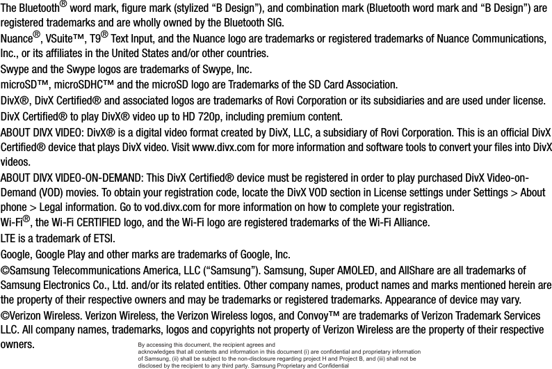 The Bluetooth® word mark, figure mark (stylized “B Design”), and combination mark (Bluetooth word mark and “B Design”) are registered trademarks and are wholly owned by the Bluetooth SIG.Nuance®, VSuite™, T9® Text Input, and the Nuance logo are trademarks or registered trademarks of Nuance Communications, Inc., or its affiliates in the United States and/or other countries.Swype and the Swype logos are trademarks of Swype, Inc.microSD™, microSDHC™ and the microSD logo are Trademarks of the SD Card Association.DivX®, DivX Certified® and associated logos are trademarks of Rovi Corporation or its subsidiaries and are used under license.DivX Certified® to play DivX® video up to HD 720p, including premium content.ABOUT DIVX VIDEO: DivX® is a digital video format created by DivX, LLC, a subsidiary of Rovi Corporation. This is an official DivX Certified® device that plays DivX video. Visit www.divx.com for more information and software tools to convert your files into DivX videos.ABOUT DIVX VIDEO-ON-DEMAND: This DivX Certified® device must be registered in order to play purchased DivX Video-on-Demand (VOD) movies. To obtain your registration code, locate the DivX VOD section in License settings under Settings &gt; About phone &gt; Legal information. Go to vod.divx.com for more information on how to complete your registration.Wi-Fi®, the Wi-Fi CERTIFIED logo, and the Wi-Fi logo are registered trademarks of the Wi-Fi Alliance.LTE is a trademark of ETSI.Google, Google Play and other marks are trademarks of Google, Inc.©Samsung Telecommunications America, LLC (“Samsung”). Samsung, Super AMOLED, and AllShare are all trademarks of Samsung Electronics Co., Ltd. and/or its related entities. Other company names, product names and marks mentioned herein are the property of their respective owners and may be trademarks or registered trademarks. Appearance of device may vary.©Verizon Wireless. Verizon Wireless, the Verizon Wireless logos, and Convoy™ are trademarks of Verizon Trademark Services LLC. All company names, trademarks, logos and copyrights not property of Verizon Wireless are the property of their respective owners.By accessing this document, the recipient agrees and  acknowledges that all contents and information in this document (i) are confidential and proprietary information of Samsung, (ii) shall be subject to the non-disclosure regarding project H and Project B, and (iii) shall not be disclosed by the recipient to any third party. Samsung Proprietary and Confidential