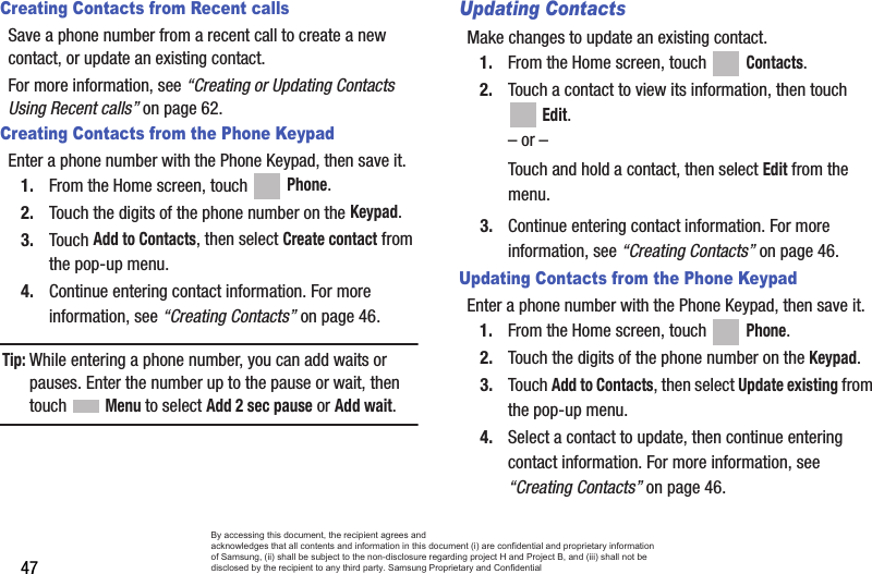 47Creating Contacts from Recent callsSave a phone number from a recent call to create a new contact, or update an existing contact.For more information, see “Creating or Updating Contacts Using Recent calls” on page 62.Creating Contacts from the Phone KeypadEnter a phone number with the Phone Keypad, then save it.1. From the Home screen, touch   Phone.2. Touch the digits of the phone number on the Keypad.3. Touch Add to Contacts, then select Create contact from the pop-up menu.4. Continue entering contact information. For more information, see “Creating Contacts” on page 46.Tip: While entering a phone number, you can add waits or pauses. Enter the number up to the pause or wait, then touch  Menu to select Add 2 sec pause or Add wait.Updating ContactsMake changes to update an existing contact.1. From the Home screen, touch   Contacts.2. Touch a contact to view its information, then touch  Edit.– or –Touch and hold a contact, then select Edit from the menu.3. Continue entering contact information. For more information, see “Creating Contacts” on page 46.Updating Contacts from the Phone KeypadEnter a phone number with the Phone Keypad, then save it.1. From the Home screen, touch   Phone.2. Touch the digits of the phone number on the Keypad.3. Touch Add to Contacts, then select Update existing from the pop-up menu.4. Select a contact to update, then continue entering contact information. For more information, see “Creating Contacts” on page 46.By accessing this document, the recipient agrees and  acknowledges that all contents and information in this document (i) are confidential and proprietary information of Samsung, (ii) shall be subject to the non-disclosure regarding project H and Project B, and (iii) shall not be disclosed by the recipient to any third party. Samsung Proprietary and Confidential