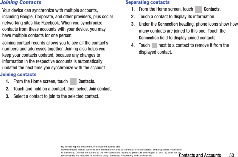 Contacts and Accounts       50Joining ContactsYour device can synchronize with multiple accounts, including Google, Corporate, and other providers, plus social networking sites like Facebook. When you synchronize contacts from these accounts with your device, you may have multiple contacts for one person. Joining contact records allows you to see all the contact’s numbers and addresses together. Joining also helps you keep your contacts updated, because any changes to information in the respective accounts is automatically updated the next time you synchronize with the account.Joining contacts1. From the Home screen, touch   Contacts.2. Touch and hold on a contact, then select Join contact.3. Select a contact to join to the selected contact.Separating contacts1. From the Home screen, touch   Contacts.2. Touch a contact to display its information.3. Under the Connection heading, phone icons show how many contacts are joined to this one. Touch the Connection field to display joined contacts.4. Touch   next to a contact to remove it from the displayed contact.By accessing this document, the recipient agrees and  acknowledges that all contents and information in this document (i) are confidential and proprietary information of Samsung, (ii) shall be subject to the non-disclosure regarding project H and Project B, and (iii) shall not be disclosed by the recipient to any third party. Samsung Proprietary and Confidential