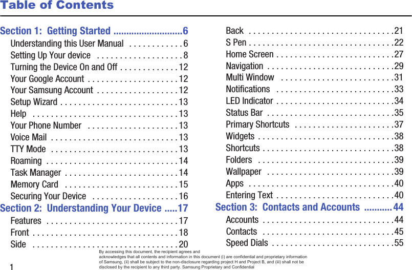 1Table of ContentsSection 1:  Getting Started ...........................6Understanding this User Manual  . . . . . . . . . . . . 6Setting Up Your device   . . . . . . . . . . . . . . . . . . . 8Turning the Device On and Off . . . . . . . . . . . . . 12Your Google Account  . . . . . . . . . . . . . . . . . . . . 12Your Samsung Account  . . . . . . . . . . . . . . . . . . 12Setup Wizard . . . . . . . . . . . . . . . . . . . . . . . . . . 13Help   . . . . . . . . . . . . . . . . . . . . . . . . . . . . . . . . 13Your Phone Number   . . . . . . . . . . . . . . . . . . . . 13Voice Mail  . . . . . . . . . . . . . . . . . . . . . . . . . . . . 13TTY Mode  . . . . . . . . . . . . . . . . . . . . . . . . . . . . 13Roaming  . . . . . . . . . . . . . . . . . . . . . . . . . . . . . 14Task Manager  . . . . . . . . . . . . . . . . . . . . . . . . . 14Memory Card   . . . . . . . . . . . . . . . . . . . . . . . . . 15Securing Your Device   . . . . . . . . . . . . . . . . . . . 16Section 2:  Understanding Your Device .....17Features  . . . . . . . . . . . . . . . . . . . . . . . . . . . . . 17Front  . . . . . . . . . . . . . . . . . . . . . . . . . . . . . . . . 18Side   . . . . . . . . . . . . . . . . . . . . . . . . . . . . . . . . 20Back  . . . . . . . . . . . . . . . . . . . . . . . . . . . . . . . .21S Pen . . . . . . . . . . . . . . . . . . . . . . . . . . . . . . . .22Home Screen . . . . . . . . . . . . . . . . . . . . . . . . . .27Navigation  . . . . . . . . . . . . . . . . . . . . . . . . . . . .29Multi Window   . . . . . . . . . . . . . . . . . . . . . . . . .31Notifications   . . . . . . . . . . . . . . . . . . . . . . . . . .33LED Indicator . . . . . . . . . . . . . . . . . . . . . . . . . .34Status Bar  . . . . . . . . . . . . . . . . . . . . . . . . . . . .35Primary Shortcuts  . . . . . . . . . . . . . . . . . . . . . .37Widgets  . . . . . . . . . . . . . . . . . . . . . . . . . . . . . .38Shortcuts . . . . . . . . . . . . . . . . . . . . . . . . . . . . .38Folders   . . . . . . . . . . . . . . . . . . . . . . . . . . . . . .39Wallpaper   . . . . . . . . . . . . . . . . . . . . . . . . . . . .39Apps  . . . . . . . . . . . . . . . . . . . . . . . . . . . . . . . .40Entering Text  . . . . . . . . . . . . . . . . . . . . . . . . . .40Section 3:  Contacts and Accounts  ...........44Accounts  . . . . . . . . . . . . . . . . . . . . . . . . . . . . .44Contacts  . . . . . . . . . . . . . . . . . . . . . . . . . . . . .45Speed Dials  . . . . . . . . . . . . . . . . . . . . . . . . . . .55By accessing this document, the recipient agrees and  acknowledges that all contents and information in this document (i) are confidential and proprietary information of Samsung, (ii) shall be subject to the non-disclosure regarding project H and Project B, and (iii) shall not be disclosed by the recipient to any third party. Samsung Proprietary and Confidential