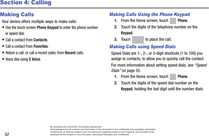 57Section 4: CallingMaking CallsYour device offers multiple ways to make calls:• Use the touch screen Phone Keypad to enter the phone number or speed dial.• Call a contact from Contacts.• Call a contact from Favorites.• Return a call, or call a recent caller, from Recent calls.• Voice dial using S Voice.Making Calls Using the Phone Keypad1. From the Home screen, touch   Phone.2. Touch the digits of the telephone number on the Keypad.3. Touch   to place the call.Making Calls using Speed DialsSpeed Dials are 1-, 2-, or 3-digit shortcuts (1 to 100) you assign to contacts, to allow you to quickly call the contact.For more information about setting speed dials, see “Speed Dials” on page 55.1. From the Home screen, touch   Phone.2. Touch the digits of the speed dial number on the Keypad, holding the last digit until the number dials.By accessing this document, the recipient agrees and  acknowledges that all contents and information in this document (i) are confidential and proprietary information of Samsung, (ii) shall be subject to the non-disclosure regarding project H and Project B, and (iii) shall not be disclosed by the recipient to any third party. Samsung Proprietary and Confidential