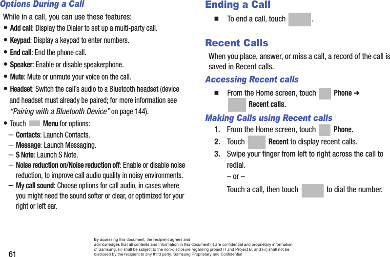 61Options During a CallWhile in a call, you can use these features:• Add call: Display the Dialer to set up a multi-party call.• Keypad: Display a keypad to enter numbers.• End call: End the phone call.• Speaker: Enable or disable speakerphone.• Mute: Mute or unmute your voice on the call.• Headset: Switch the call’s audio to a Bluetooth headset (device and headset must already be paired; for more information see “Pairing with a Bluetooth Device” on page 144).• Touch  Menu for options:–Contacts: Launch Contacts.–Message: Launch Messaging.–S Note: Launch S Note.–Noise reduction on/Noise reduction off: Enable or disable noise reduction, to improve call audio quality in noisy environments.–My call sound: Choose options for call audio, in cases where you might need the sound softer or clear, or optimized for your right or left ear.Ending a Call  To end a call, touch  .Recent CallsWhen you place, answer, or miss a call, a record of the call is saved in Recent calls.Accessing Recent calls  From the Home screen, touch   Phone ➔  Recent calls.Making Calls using Recent calls1. From the Home screen, touch   Phone.2. Touch  Recent to display recent calls.3. Swipe your finger from left to right across the call to redial.– or –Touch a call, then touch   to dial the number.By accessing this document, the recipient agrees and  acknowledges that all contents and information in this document (i) are confidential and proprietary information of Samsung, (ii) shall be subject to the non-disclosure regarding project H and Project B, and (iii) shall not be disclosed by the recipient to any third party. Samsung Proprietary and Confidential