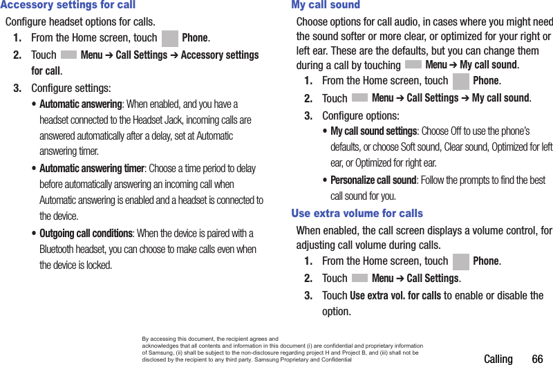 Calling       66Accessory settings for callConfigure headset options for calls.1. From the Home screen, touch   Phone.2. Touch  Menu ➔ Call Settings ➔ Accessory settings for call.3. Configure settings:• Automatic answering: When enabled, and you have a headset connected to the Headset Jack, incoming calls are answered automatically after a delay, set at Automatic answering timer.• Automatic answering timer: Choose a time period to delay before automatically answering an incoming call when Automatic answering is enabled and a headset is connected to the device.• Outgoing call conditions: When the device is paired with a Bluetooth headset, you can choose to make calls even when the device is locked. My call soundChoose options for call audio, in cases where you might need the sound softer or more clear, or optimized for your right or left ear. These are the defaults, but you can change them during a call by touching  Menu ➔ My call sound.1. From the Home screen, touch   Phone.2. Touch  Menu ➔ Call Settings ➔ My call sound.3. Configure options:• My call sound settings: Choose Off to use the phone’s defaults, or choose Soft sound, Clear sound, Optimized for left ear, or Optimized for right ear.• Personalize call sound: Follow the prompts to find the best call sound for you.Use extra volume for callsWhen enabled, the call screen displays a volume control, for adjusting call volume during calls.1. From the Home screen, touch   Phone.2. Touch  Menu ➔ Call Settings.3. Touch Use extra vol. for calls to enable or disable the option.By accessing this document, the recipient agrees and  acknowledges that all contents and information in this document (i) are confidential and proprietary information of Samsung, (ii) shall be subject to the non-disclosure regarding project H and Project B, and (iii) shall not be disclosed by the recipient to any third party. Samsung Proprietary and Confidential