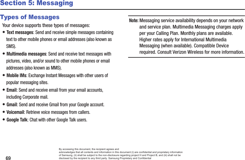 69Section 5: MessagingTypes of MessagesYour device supports these types of messages:• Text messages: Send and receive simple messages containing text to other mobile phones or email addresses (also known as SMS).• Multimedia messages: Send and receive text messages with pictures, video, and/or sound to other mobile phones or email addresses (also known as MMS).• Mobile IMs: Exchange Instant Messages with other users of popular messaging sites.• Email: Send and receive email from your email accounts, including Corporate mail.• Gmail: Send and receive Gmail from your Google account.• Voicemail: Retrieve voice messages from callers.• Google Talk: Chat with other Google Talk users.Note: Messaging service availability depends on your network and service plan. Multimedia Messaging charges apply per your Calling Plan. Monthly plans are available. Higher rates apply for International Multimedia Messaging (when available). Compatible Device required. Consult Verizon Wireless for more information.By accessing this document, the recipient agrees and  acknowledges that all contents and information in this document (i) are confidential and proprietary information of Samsung, (ii) shall be subject to the non-disclosure regarding project H and Project B, and (iii) shall not be disclosed by the recipient to any third party. Samsung Proprietary and Confidential
