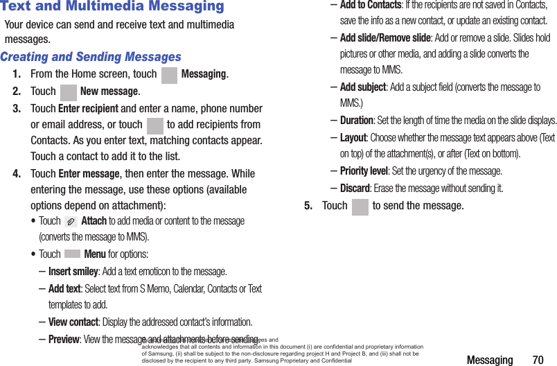 Messaging       70Text and Multimedia MessagingYour device can send and receive text and multimedia messages. Creating and Sending Messages1. From the Home screen, touch   Messaging.2. Touch  New message.3. Touch Enter recipient and enter a name, phone number or email address, or touch   to add recipients from Contacts. As you enter text, matching contacts appear. Touch a contact to add it to the list.4. Touch Enter message, then enter the message. While entering the message, use these options (available options depend on attachment):•Touch  Attach to add media or content to the message (converts the message to MMS).•Touch  Menu for options:–Insert smiley: Add a text emoticon to the message.–Add text: Select text from S Memo, Calendar, Contacts or Text templates to add.–View contact: Display the addressed contact’s information.–Preview: View the message and attachments before sending.–Add to Contacts: If the recipients are not saved in Contacts, save the info as a new contact, or update an existing contact.–Add slide/Remove slide: Add or remove a slide. Slides hold pictures or other media, and adding a slide converts the message to MMS.–Add subject: Add a subject field (converts the message to MMS.)–Duration: Set the length of time the media on the slide displays.–Layout: Choose whether the message text appears above (Text on top) of the attachment(s), or after (Text on bottom).–Priority level: Set the urgency of the message.–Discard: Erase the message without sending it.5. Touch   to send the message.By accessing this document, the recipient agrees and  acknowledges that all contents and information in this document (i) are confidential and proprietary information of Samsung, (ii) shall be subject to the non-disclosure regarding project H and Project B, and (iii) shall not be disclosed by the recipient to any third party. Samsung Proprietary and Confidential