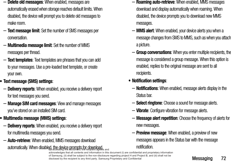 Messaging       72–Delete old messages: When enabled, messages are automatically erased when storage reaches default limits. When disabled, the device will prompt you to delete old messages to make room.–Text message limit: Set the number of SMS messages per conversation.–Multimedia message limit: Set the number of MMS messages per thread.–Text templates: Text templates are phrases that you can add to your messages. Use a pre-loaded text template, or create your own.• Text message (SMS) settings:–Delivery reports: When enabled, you receive a delivery report for text messages you send.–Manage SIM card messages: View and manage messages you’ve stored on an installed SIM card.• Multimedia message (MMS) settings:–Delivery reports: When enabled, you receive a delivery report for multimedia messages you send.–Auto-retrieve: When enabled, MMS messages download automatically. When disabled, the device prompts for download.–Roaming auto-retrieve: When enabled, MMS messages download and display automatically when roaming. When disabled, the device prompts you to download new MMS messages.–MMS alert: When enabled, your device alerts you when a message changes from SMS to MMS, such as when you attach a picture.–Group conversations: When you enter multiple recipients, the message is considered a group message. When this option is enabled, replies to the original message are sent to all recipients.• Notification settings: –Notifications: When enabled, message alerts display in the Status bar.–Select ringtone: Choose a sound for message alerts.–Vibrate: Configure vibration for message alerts.–Message alert repetition: Choose the frequency of alerts for new messages.–Preview message: When enabled, a preview of new messages appears in the Status bar with the message notification.By accessing this document, the recipient agrees and  acknowledges that all contents and information in this document (i) are confidential and proprietary information of Samsung, (ii) shall be subject to the non-disclosure regarding project H and Project B, and (iii) shall not be disclosed by the recipient to any third party. Samsung Proprietary and Confidential