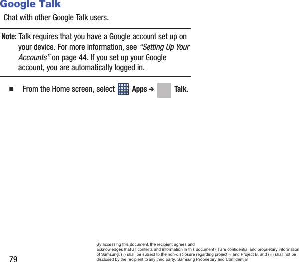 79Google TalkChat with other Google Talk users.Note: Talk requires that you have a Google account set up on your device. For more information, see “Setting Up Your Accounts” on page 44. If you set up your Google account, you are automatically logged in.   From the Home screen, select   Apps ➔  Talk. By accessing this document, the recipient agrees and  acknowledges that all contents and information in this document (i) are confidential and proprietary information of Samsung, (ii) shall be subject to the non-disclosure regarding project H and Project B, and (iii) shall not be disclosed by the recipient to any third party. Samsung Proprietary and Confidential