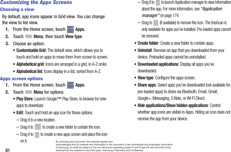 81Customizing the Apps ScreensChoosing a viewBy default, app icons appear in Grid view. You can change the view to list view.1. From the Home screen, touch   Apps.2. Touch  Menu, then touch View type.3. Choose an option:• Customizable Grid: The default view, which allows you to touch and hold on apps to move them from screen to screen.• Alphabetical grid: Icons are arranged in a grid, in A-Z order.• Alphabetical list: Icons display in a list, sorted from A-Z.Apps screen options1. From the Home screen, touch   Apps.2. Touch  Menu for options:•Play Store: Launch Google™ Play Store, to browse for new apps to download.•Edit: Touch and hold an app icon for these options:–Drag it to a new location.–Drag it to   to create a new folder to contain the icon.–Drag it to   to create a new apps screen and place the icon on it.–Drag it to   to launch Application manager to view information about the app. For more information, see “Application manager” on page 174.–Drag to   (if available) to remove the icon. The trashcan is only available for apps you’ve installed. Pre-loaded apps cannot be removed.• Create folder: Create a new folder to contain apps.• Uninstall: Remove an app that you downloaded from your device. Preloaded apps cannot be uninstalled.• Downloaded applications: Display all apps you’ve downloaded.•View type: Configure the apps screen.• Share apps: Select apps you’ve downloaded (not available for pre-loaded apps) to share via Bluetooth, Email, Gmail, Google+, Messaging, S Note, or Wi-Fi Direct.• Hide applications/Show hidden applications: Control whether app icons are visible in Apps. Hiding an icon does not remove the app from your device.By accessing this document, the recipient agrees and  acknowledges that all contents and information in this document (i) are confidential and proprietary information of Samsung, (ii) shall be subject to the non-disclosure regarding project H and Project B, and (iii) shall not be disclosed by the recipient to any third party. Samsung Proprietary and Confidential