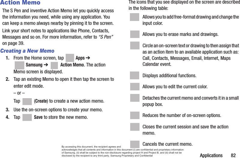 Applications       82Action MemoThe S Pen and inventive Action Memo let you quickly access the information you need, while using any application. You can keep a memo always nearby by pinning it to the screen. Link your short notes to applications like Phone, Contacts, Messages and so on. For more information, refer to “S Pen”  on page 39.Creating a New Memo1. From the Home screen, tap   Apps ➔  Samsung ➔   Action Memo. The action Memo screen is displayed.2. Tap an existing Memo to open it then tap the screen to enter edit mode.– or –Tap  (Create) to create a new action memo. 3. Use the on-screen options to create your memo.4. Tap  Save to store the new memo.The icons that you see displayed on the screen are described in the following table:Allows you to add free-format drawing and change the  input color.Allows you to erase marks and drawings.  Circle an on-screen text or drawing to then assign that as an action item to an available application such as: Call, Contacts, Messages, Email, Internet, Maps Calendar event.Displays additional functions.Allows you to edit the current color.Detaches the current memo and converts it in a small popup box.Reduces the number of on-screen options.Closes the current session and save the action memo.Cancels the current memo.By accessing this document, the recipient agrees and  acknowledges that all contents and information in this document (i) are confidential and proprietary information of Samsung, (ii) shall be subject to the non-disclosure regarding project H and Project B, and (iii) shall not be disclosed by the recipient to any third party. Samsung Proprietary and Confidential