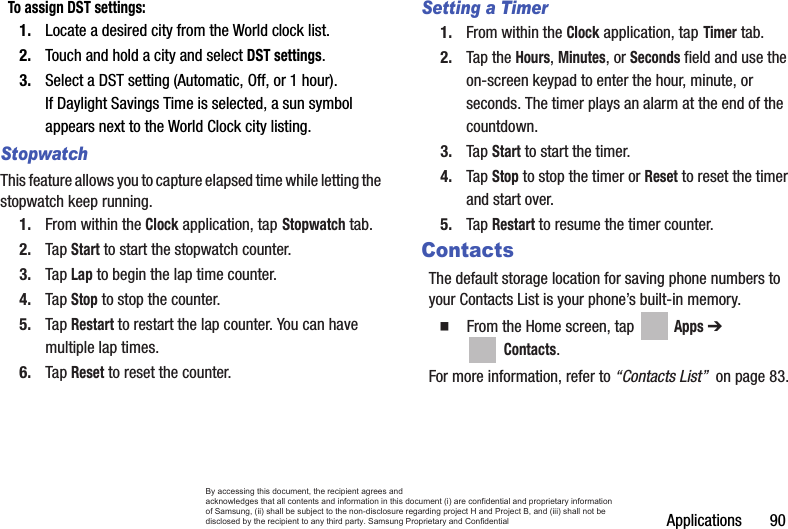 Applications       90To assign DST settings:1. Locate a desired city from the World clock list.2. Touch and hold a city and select DST settings.3. Select a DST setting (Automatic, Off, or 1 hour). If Daylight Savings Time is selected, a sun symbol appears next to the World Clock city listing.StopwatchThis feature allows you to capture elapsed time while letting the stopwatch keep running.1. From within the Clock application, tap Stopwatch tab.2. Tap Start to start the stopwatch counter.3. Tap Lap to begin the lap time counter. 4. Tap Stop to stop the counter. 5. Tap Restart to restart the lap counter. You can have multiple lap times.6. Tap Reset to reset the counter.Setting a Timer1. From within the Clock application, tap Timer tab.2. Tap the Hours, Minutes, or Seconds field and use the on-screen keypad to enter the hour, minute, or seconds. The timer plays an alarm at the end of the countdown.3. Tap Start to start the timer.4. Tap Stop to stop the timer or Reset to reset the timer and start over.5. Tap Restart to resume the timer counter.ContactsThe default storage location for saving phone numbers to your Contacts List is your phone’s built-in memory.  From the Home screen, tap   Apps ➔  Contacts.For more information, refer to “Contacts List”  on page 83.By accessing this document, the recipient agrees and  acknowledges that all contents and information in this document (i) are confidential and proprietary information of Samsung, (ii) shall be subject to the non-disclosure regarding project H and Project B, and (iii) shall not be disclosed by the recipient to any third party. Samsung Proprietary and Confidential