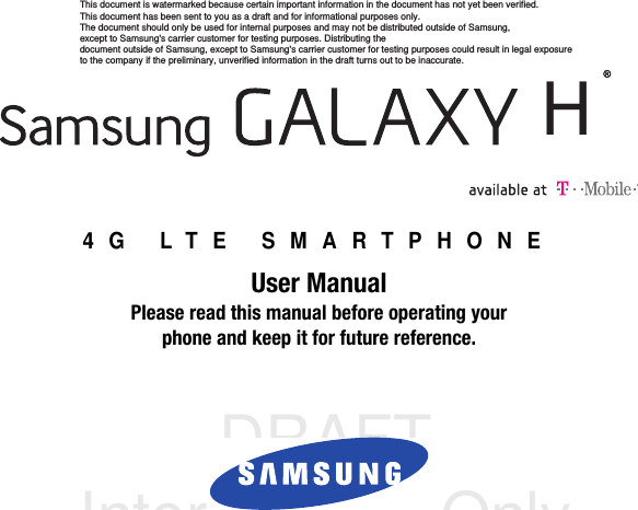 DRAFT Internal Use Only4G LTE SMARTPHONEUser ManualPlease read this manual before operating yourphone and keep it for future reference.    HThis document is watermarked because certain important information in the document has not yet been verified. This document has been sent to you as a draft and for informational purposes only. The document should only be used for internal purposes and may not be distributed outside of Samsung, except to Samsung&apos;s carrier customer for testing purposes. Distributing the document outside of Samsung, except to Samsung&apos;s carrier customer for testing purposes could result in legal exposure to the company if the preliminary, unverified information in the draft turns out to be inaccurate.