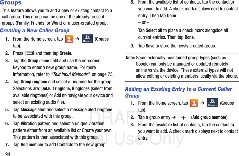 DRAFT Internal Use Only94GroupsThis feature allows you to add a new or existing contact to a call group. This group can be one of the already present groups (Family, Friends, or Work) or a user-created group.Creating a New Caller Group1. From the Home screen, tap   ➔  (Groups tab).2. Press   and then tap Create.3. Tap the Group name field and use the on-screen keypad to enter a new group name. For more information, refer to “Text Input Methods”  on page 73.4. Tap Group ringtone and select a ringtone for the group. Selections are: Default ringtone, Ringtones (select from available ringtones) or Add (to navigate your device and select an existing audio file).5. Tap Message alert and select a message alert ringtone to be associated with this group. 6. Tap Vibration pattern and select a unique vibration pattern either from an available list or Create your own. This pattern is then associated with this group. 7. Tap Add member to add Contacts to the new group.8. From the available list of contacts, tap the contact(s) you want to add. A check mark displays next to contact entry. Then tap Done.– or –Tap Select all to place a check mark alongside all current entries. Then tap Done.9. Tap Save to store the newly created group.Note: Some externally maintained group types (such as Google) can only be managed or updated remotely online vs via the device. These external types will not allow editing or deleting members locally via the phone.Adding an Existing Entry to a Current Caller Group1. From the Home screen, tap   ➔  (Groups tab).2. Tap a group entry ➔  (Add group member).3. From the available list of contacts, tap the contact(s) you want to add. A check mark displays next to contact entry.+