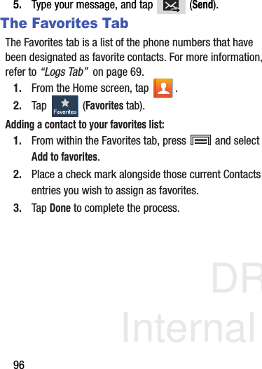 DRAFT Internal Use Only965. Type your message, and tap   (Send).The Favorites TabThe Favorites tab is a list of the phone numbers that have been designated as favorite contacts. For more information, refer to “Logs Tab”  on page 69.1. From the Home screen, tap  .2. Tap   (Favorites tab). Adding a contact to your favorites list:1. From within the Favorites tab, press   and select Add to favorites.2. Place a check mark alongside those current Contacts entries you wish to assign as favorites.3. Tap Done to complete the process.