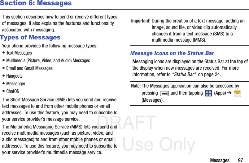 DRAFT Internal Use OnlyMessages       97Section 6: MessagesThis section describes how to send or receive different types of messages. It also explains the features and functionality associated with messaging.Types of MessagesYour phone provides the following message types:• Text Messages • Multimedia (Picture, Video, and Audio) Messages • Email and Gmail Messages• Hangouts• Messenger• ChatONThe Short Message Service (SMS) lets you send and receive text messages to and from other mobile phones or email addresses. To use this feature, you may need to subscribe to your service provider’s message service.The Multimedia Messaging Service (MMS) lets you send and receive multimedia messages (such as picture, video, and audio messages) to and from other mobile phones or email addresses. To use this feature, you may need to subscribe to your service provider’s multimedia message service.Important! During the creation of a text message, adding an image, sound file, or video clip automatically changes it from a text message (SMS) to a multimedia message (MMS).Message Icons on the Status BarMessaging icons are displayed on the Status Bar at the top of the display when new messages are received. For more information, refer to “Status Bar”  on page 24.Note: The Messages application can also be accessed by pressing   and then tapping   (Apps) ➔  (Messages).