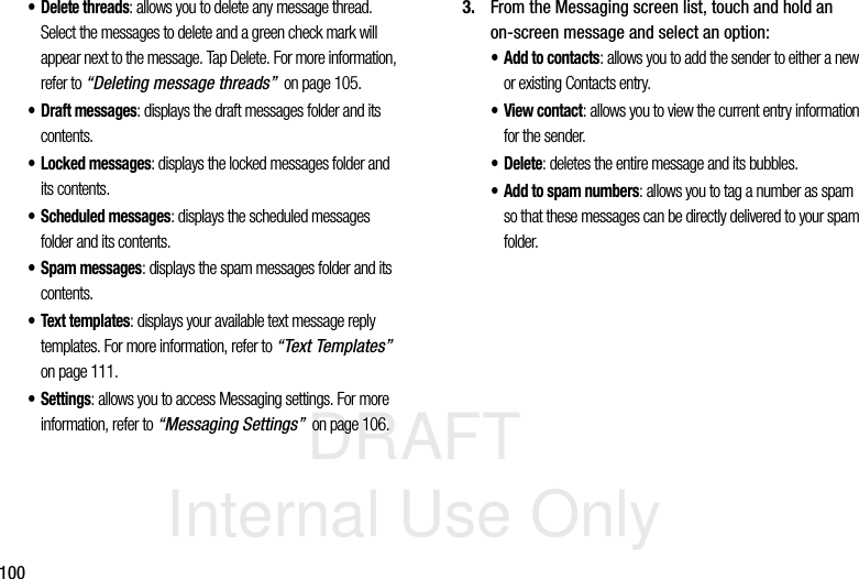 DRAFT Internal Use Only100• Delete threads: allows you to delete any message thread. Select the messages to delete and a green check mark will appear next to the message. Tap Delete. For more information, refer to “Deleting message threads”  on page 105.• Draft messages: displays the draft messages folder and its contents.• Locked messages: displays the locked messages folder and its contents.• Scheduled messages: displays the scheduled messages folder and its contents.• Spam messages: displays the spam messages folder and its contents.• Text templates: displays your available text message reply templates. For more information, refer to “Text Templates”  on page 111.• Settings: allows you to access Messaging settings. For more information, refer to “Messaging Settings”  on page 106.3. From the Messaging screen list, touch and hold an on-screen message and select an option:• Add to contacts: allows you to add the sender to either a new or existing Contacts entry.•View contact: allows you to view the current entry information for the sender.•Delete: deletes the entire message and its bubbles. • Add to spam numbers: allows you to tag a number as spam so that these messages can be directly delivered to your spam folder.