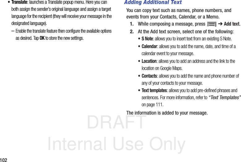 DRAFT Internal Use Only102•Translate: launches a Translate popup menu. Here you can both assign the sender’s original language and assign a target language for the recipient (they will receive your message in the designated language).–Enable the translate feature then configure the available options as desired. Tap OK to store the new settings.Adding Additional TextYou can copy text such as names, phone numbers, and events from your Contacts, Calendar, or a Memo.1. While composing a message, press   ➔ Add text.2. At the Add text screen, select one of the following:•S Note: allows you to insert text from an existing S Note.•Calendar: allows you to add the name, date, and time of a calendar event to your message.•Location: allows you to add an address and the link to the location on Google Maps.•Contacts: allows you to add the name and phone number of any of your contacts to your message.• Text templates: allows you to add pre-defined phrases and sentences. For more information, refer to “Text Templates”  on page 111.The information is added to your message.