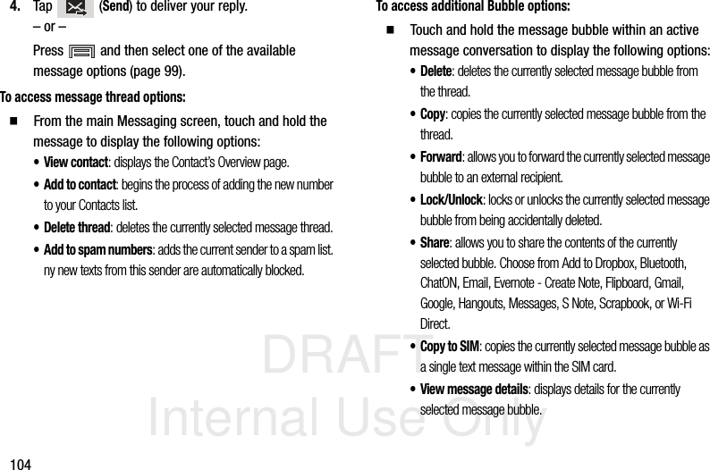 DRAFT Internal Use Only1044. Tap  (Send) to deliver your reply.– or –Press   and then select one of the available message options (page 99).To access message thread options:  From the main Messaging screen, touch and hold the message to display the following options:•View contact: displays the Contact’s Overview page.•Add to contact: begins the process of adding the new number to your Contacts list.• Delete thread: deletes the currently selected message thread.• Add to spam numbers: adds the current sender to a spam list. ny new texts from this sender are automatically blocked.To access additional Bubble options:  Touch and hold the message bubble within an active message conversation to display the following options:•Delete: deletes the currently selected message bubble from the thread.•Copy: copies the currently selected message bubble from the thread.•Forward: allows you to forward the currently selected message bubble to an external recipient.•Lock/Unlock: locks or unlocks the currently selected message bubble from being accidentally deleted.•Share: allows you to share the contents of the currently selected bubble. Choose from Add to Dropbox, Bluetooth, ChatON, Email, Evernote - Create Note, Flipboard, Gmail, Google, Hangouts, Messages, S Note, Scrapbook, or Wi-Fi Direct.•Copy to SIM: copies the currently selected message bubble as a single text message within the SIM card.• View message details: displays details for the currently selected message bubble.