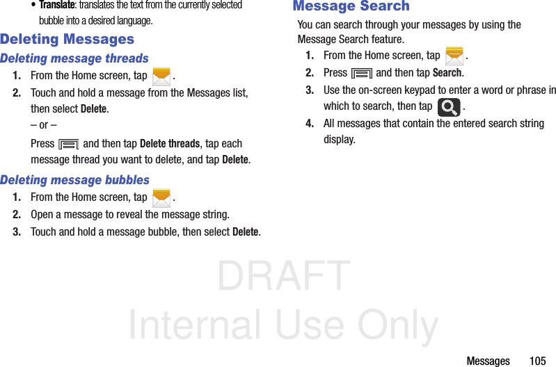 DRAFT Internal Use OnlyMessages       105•Translate: translates the text from the currently selected bubble into a desired language.Deleting MessagesDeleting message threads1. From the Home screen, tap  .2. Touch and hold a message from the Messages list, then select Delete.– or –Press   and then tap Delete threads, tap each message thread you want to delete, and tap Delete.Deleting message bubbles1. From the Home screen, tap  .2. Open a message to reveal the message string.3. Touch and hold a message bubble, then select Delete.Message SearchYou can search through your messages by using the Message Search feature.1. From the Home screen, tap  .2. Press   and then tap Search.3. Use the on-screen keypad to enter a word or phrase in which to search, then tap  .4. All messages that contain the entered search string display.