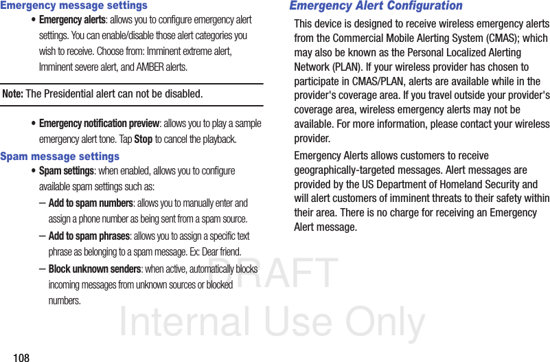 DRAFT Internal Use Only108Emergency message settings• Emergency alerts: allows you to configure emergency alert settings. You can enable/disable those alert categories you wish to receive. Choose from: Imminent extreme alert, Imminent severe alert, and AMBER alerts.Note: The Presidential alert can not be disabled.• Emergency notification preview: allows you to play a sample emergency alert tone. Tap Stop to cancel the playback.Spam message settings• Spam settings: when enabled, allows you to configure available spam settings such as:–Add to spam numbers: allows you to manually enter and assign a phone number as being sent from a spam source.–Add to spam phrases: allows you to assign a specific text phrase as belonging to a spam message. Ex: Dear friend.–Block unknown senders: when active, automatically blocks incoming messages from unknown sources or blocked numbers.Emergency Alert ConfigurationThis device is designed to receive wireless emergency alerts from the Commercial Mobile Alerting System (CMAS); which may also be known as the Personal Localized Alerting Network (PLAN). If your wireless provider has chosen to participate in CMAS/PLAN, alerts are available while in the provider&apos;s coverage area. If you travel outside your provider&apos;s coverage area, wireless emergency alerts may not be available. For more information, please contact your wireless provider.Emergency Alerts allows customers to receive geographically-targeted messages. Alert messages are provided by the US Department of Homeland Security and will alert customers of imminent threats to their safety within their area. There is no charge for receiving an Emergency Alert message.