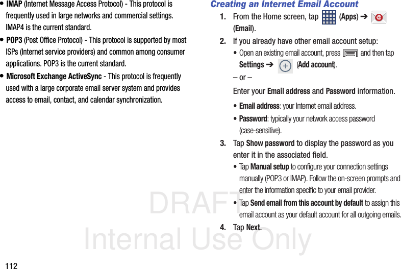 DRAFT Internal Use Only112• IMAP (Internet Message Access Protocol) - This protocol is frequently used in large networks and commercial settings. IMAP4 is the current standard.• POP3 (Post Office Protocol) - This protocol is supported by most ISPs (Internet service providers) and common among consumer applications. POP3 is the current standard.• Microsoft Exchange ActiveSync - This protocol is frequently used with a large corporate email server system and provides access to email, contact, and calendar synchronization.Creating an Internet Email Account1. From the Home screen, tap   (Apps) ➔  (Email). 2. If you already have other email account setup:•Open an existing email account, press   and then tap Settings ➔  (Add account).  – or –Enter your Email address and Password information. • Email address: your Internet email address.• Password: typically your network access password (case-sensitive).3. Tap Show password to display the password as you enter it in the associated field.•Tap Manual setup to configure your connection settings manually (POP3 or IMAP). Follow the on-screen prompts and enter the information specific to your email provider.•Tap Send email from this account by default to assign this email account as your default account for all outgoing emails.4. Tap Next.