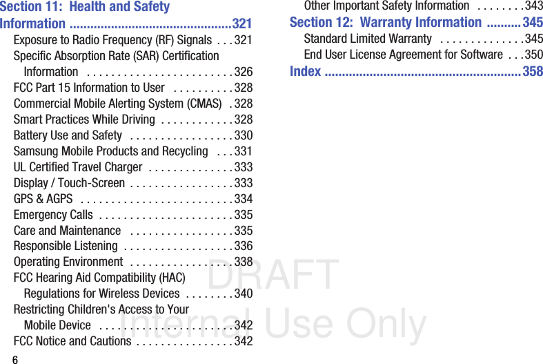 DRAFT Internal Use Only6Section 11:  Health and Safety Information ...............................................321Exposure to Radio Frequency (RF) Signals  . . . 321Specific Absorption Rate (SAR) Certification Information   . . . . . . . . . . . . . . . . . . . . . . . . 326FCC Part 15 Information to User   . . . . . . . . . . 328Commercial Mobile Alerting System (CMAS)  . 328Smart Practices While Driving  . . . . . . . . . . . .328Battery Use and Safety  . . . . . . . . . . . . . . . . .330Samsung Mobile Products and Recycling   . . . 331UL Certified Travel Charger  . . . . . . . . . . . . . . 333Display / Touch-Screen  . . . . . . . . . . . . . . . . . 333GPS &amp; AGPS  . . . . . . . . . . . . . . . . . . . . . . . . .334Emergency Calls  . . . . . . . . . . . . . . . . . . . . . . 335Care and Maintenance   . . . . . . . . . . . . . . . . .335Responsible Listening  . . . . . . . . . . . . . . . . . .336Operating Environment  . . . . . . . . . . . . . . . . . 338FCC Hearing Aid Compatibility (HAC) Regulations for Wireless Devices  . . . . . . . .340Restricting Children&apos;s Access to Your Mobile Device   . . . . . . . . . . . . . . . . . . . . . . 342FCC Notice and Cautions . . . . . . . . . . . . . . . . 342Other Important Safety Information  . . . . . . . .343Section 12:  Warranty Information ..........345Standard Limited Warranty   . . . . . . . . . . . . . .345End User License Agreement for Software  . . .350Index .........................................................358