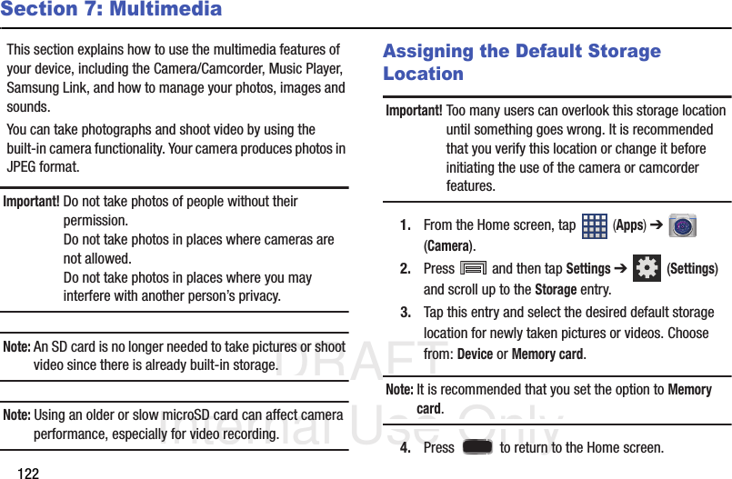 DRAFT Internal Use Only122Section 7: MultimediaThis section explains how to use the multimedia features of your device, including the Camera/Camcorder, Music Player, Samsung Link, and how to manage your photos, images and sounds.You can take photographs and shoot video by using the built-in camera functionality. Your camera produces photos in JPEG format.Important! Do not take photos of people without their permission.Do not take photos in places where cameras are not allowed.Do not take photos in places where you may interfere with another person’s privacy.Note: An SD card is no longer needed to take pictures or shoot video since there is already built-in storage.Note: Using an older or slow microSD card can affect camera performance, especially for video recording.Assigning the Default Storage LocationImportant! Too many users can overlook this storage location until something goes wrong. It is recommended that you verify this location or change it before initiating the use of the camera or camcorder features.1. From the Home screen, tap   (Apps) ➔  (Camera).2. Press   and then tap Settings ➔  (Settings) and scroll up to the Storage entry.3. Tap this entry and select the desired default storage location for newly taken pictures or videos. Choose from: Device or Memory card.Note: It is recommended that you set the option to Memory card.4. Press   to return to the Home screen.